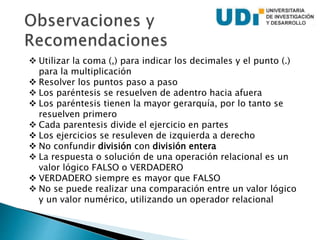  Utilizar la coma (,) para indicar los decimales y el punto (.)
para la multiplicación
 Resolver los puntos paso a paso
 Los paréntesis se resuelven de adentro hacia afuera
 Los paréntesis tienen la mayor gerarquía, por lo tanto se
resuelven primero
 Cada parentesis divide el ejercicio en partes
 Los ejercicios se resuleven de izquierda a derecho
 No confundir división con división entera
 La respuesta o solución de una operación relacional es un
valor lógico FALSO o VERDADERO
 VERDADERO siempre es mayor que FALSO
 No se puede realizar una comparación entre un valor lógico
y un valor numérico, utilizando un operador relacional
 