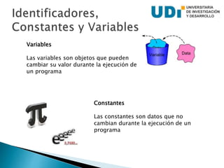 Constantes
Las constantes son datos que no
cambian durante la ejecución de un
programa
Variables
Las variables son objetos que pueden
cambiar su valor durante la ejecución de
un programa
 