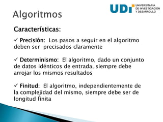 Características:
 Precisión: Los pasos a seguir en el algoritmo
deben ser precisados claramente
 Determinismo: El algoritmo, dado un conjunto
de datos idénticos de entrada, siempre debe
arrojar los mismos resultados
 Finitud: El algoritmo, independientemente de
la complejidad del mismo, siempre debe ser de
longitud finita
 