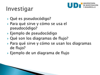  Qué es pseudocódigo?
 Para qué sirve y cómo se usa el
pseudocódigo?
 Ejemplo de pseudocódigo
 Qué son los diagramas de flujo?
 Para qué sirve y cómo se usan los diagramas
de flujo?
 Ejemplo de un diagrama de flujo
 
