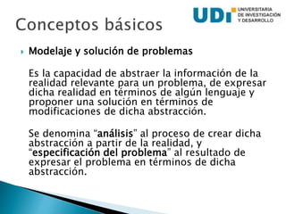  Modelaje y solución de problemas
Es la capacidad de abstraer la información de la
realidad relevante para un problema, de expresar
dicha realidad en términos de algún lenguaje y
proponer una solución en términos de
modificaciones de dicha abstracción.
Se denomina “análisis” al proceso de crear dicha
abstracción a partir de la realidad, y
“especificación del problema” al resultado de
expresar el problema en términos de dicha
abstracción.
 