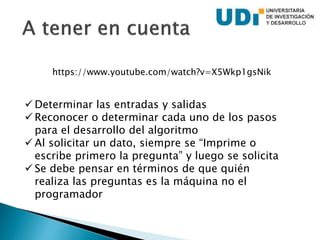  Determinar las entradas y salidas
 Reconocer o determinar cada uno de los pasos
para el desarrollo del algoritmo
 Al solicitar un dato, siempre se “Imprime o
escribe primero la pregunta” y luego se solicita
 Se debe pensar en términos de que quién
realiza las preguntas es la máquina no el
programador
https://www.youtube.com/watch?v=X5Wkp1gsNik
 