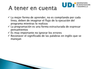  La mejor forma de aprender, no es compilando por cada
línea, deben de imaginar el flujo de la ejecución del
programa mientras lo realizas
 La programación es una forma estructurada de expresar
pensamientos
 Es muy importante no ignorar los errores
 Reconocer el significado de las palabras en inglés que se
manejan
 