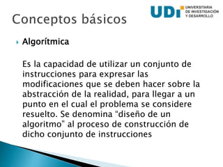  Algorítmica
Es la capacidad de utilizar un conjunto de
instrucciones para expresar las
modificaciones que se deben hacer sobre la
abstracción de la realidad, para llegar a un
punto en el cual el problema se considere
resuelto. Se denomina “diseño de un
algoritmo” al proceso de construcción de
dicho conjunto de instrucciones
 