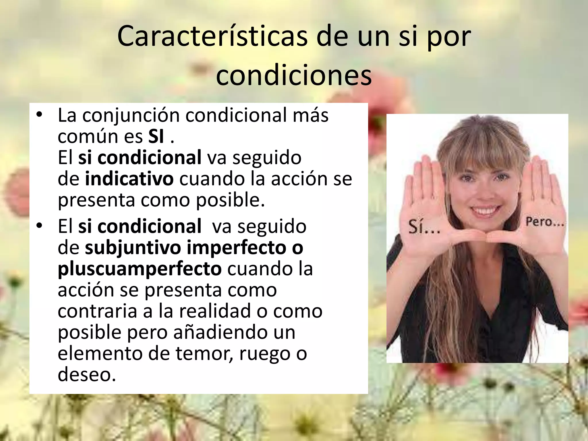 Características de un si por
condiciones
• La conjunción condicional más
común es SI .
El si condicional va seguido
de indicativo cuando la acción se
presenta como posible.
• El si condicional va seguido
de subjuntivo imperfecto o
pluscuamperfecto cuando la
acción se presenta como
contraria a la realidad o como
posible pero añadiendo un
elemento de temor, ruego o
deseo.

 
