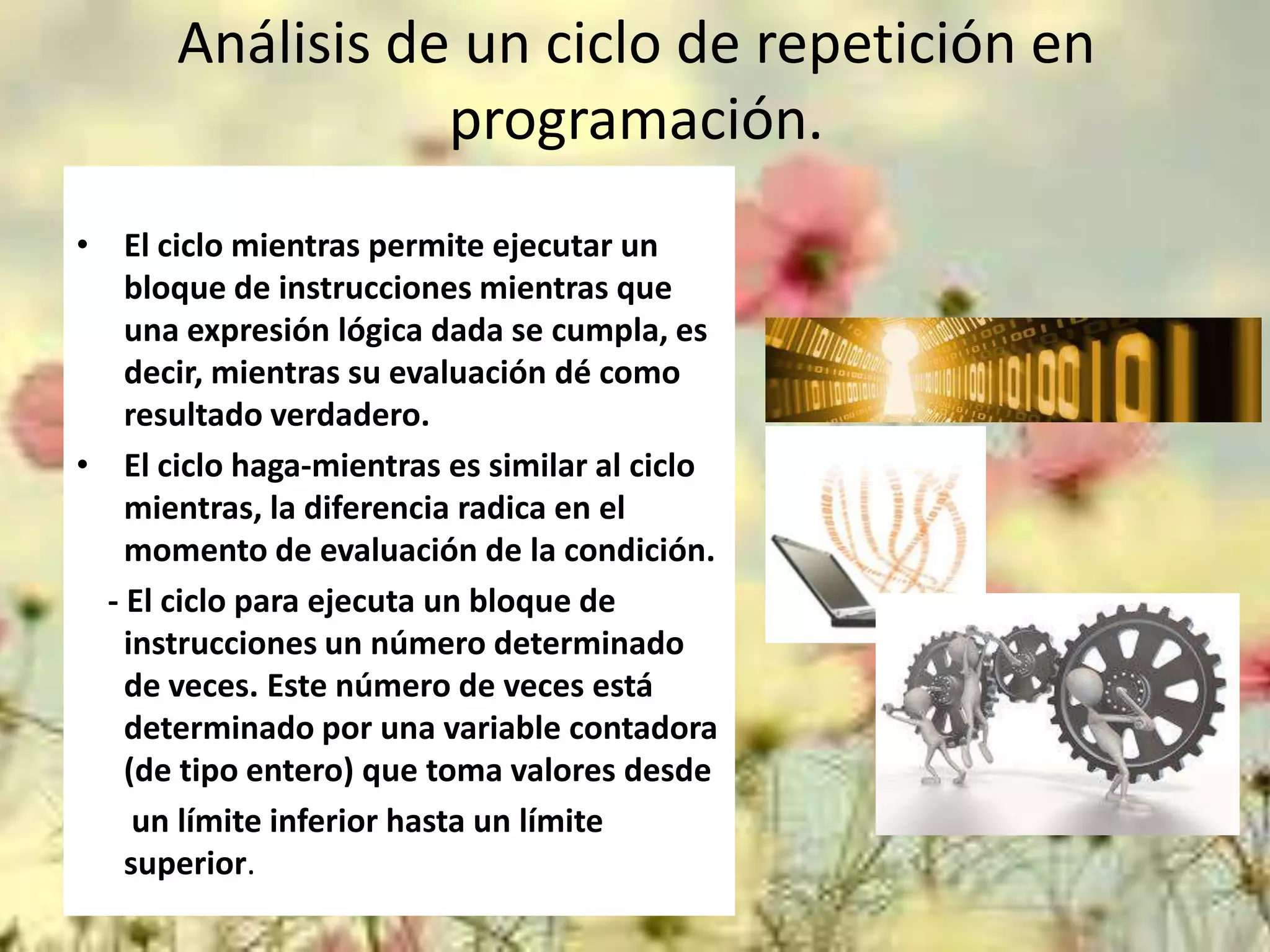 Análisis de un ciclo de repetición en
programación.
• El ciclo mientras permite ejecutar un
bloque de instrucciones mientras que
una expresión lógica dada se cumpla, es
decir, mientras su evaluación dé como
resultado verdadero.
• El ciclo haga-mientras es similar al ciclo
mientras, la diferencia radica en el
momento de evaluación de la condición.
- El ciclo para ejecuta un bloque de
instrucciones un número determinado
de veces. Este número de veces está
determinado por una variable contadora
(de tipo entero) que toma valores desde
un límite inferior hasta un límite
superior.

 