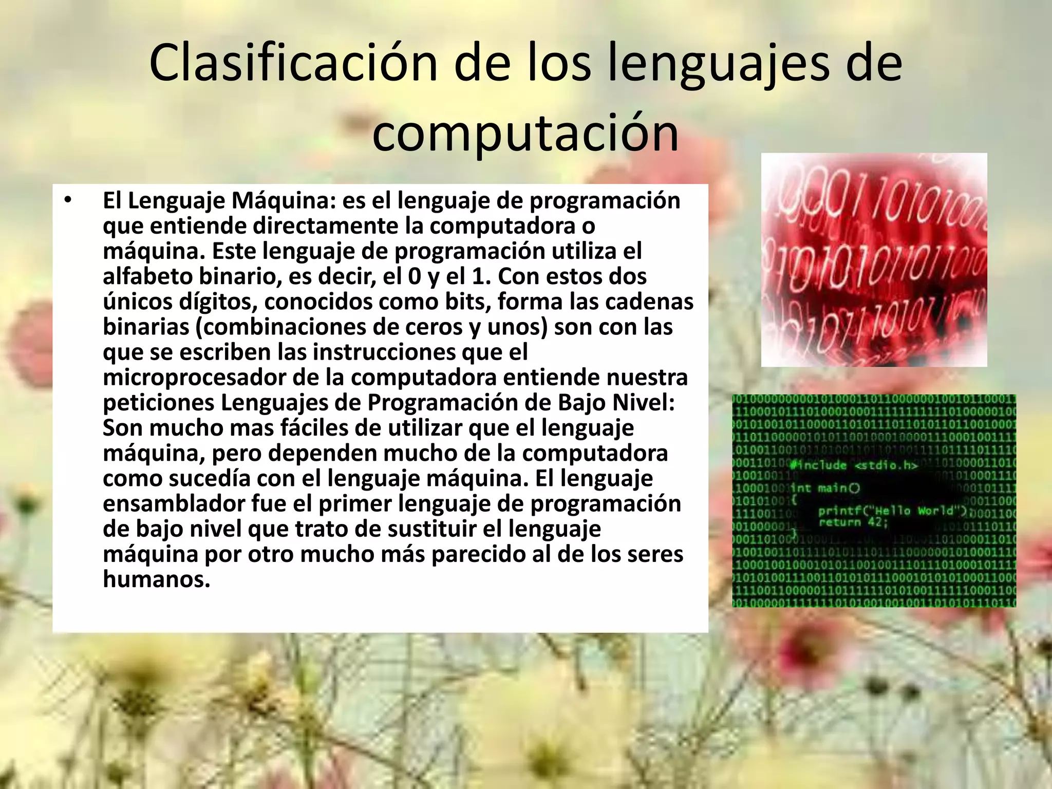 Clasificación de los lenguajes de
computación
•

El Lenguaje Máquina: es el lenguaje de programación
que entiende directamente la computadora o
máquina. Este lenguaje de programación utiliza el
alfabeto binario, es decir, el 0 y el 1. Con estos dos
únicos dígitos, conocidos como bits, forma las cadenas
binarias (combinaciones de ceros y unos) son con las
que se escriben las instrucciones que el
microprocesador de la computadora entiende nuestra
peticiones Lenguajes de Programación de Bajo Nivel:
Son mucho mas fáciles de utilizar que el lenguaje
máquina, pero dependen mucho de la computadora
como sucedía con el lenguaje máquina. El lenguaje
ensamblador fue el primer lenguaje de programación
de bajo nivel que trato de sustituir el lenguaje
máquina por otro mucho más parecido al de los seres
humanos.

 
