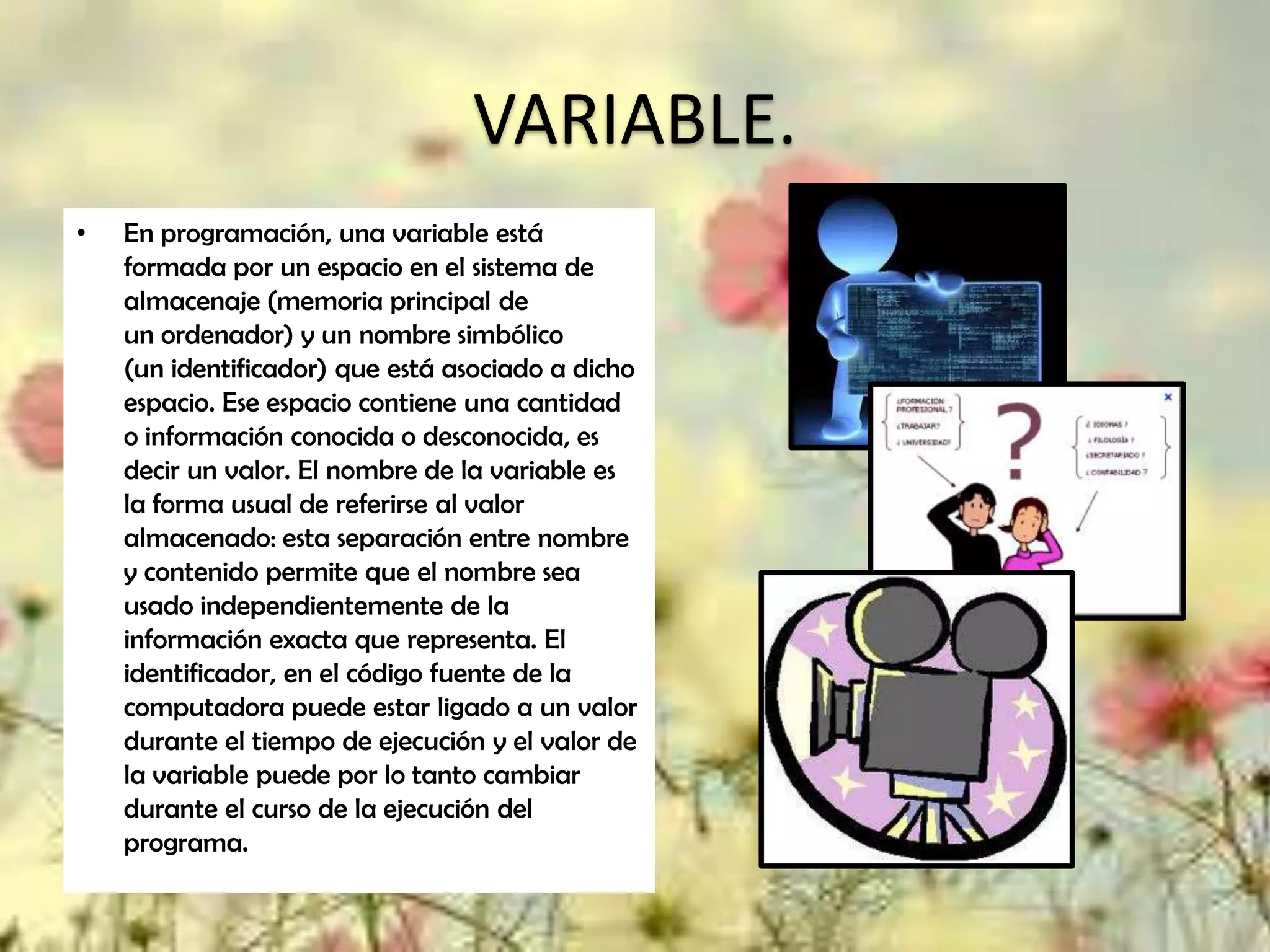 VARIABLE.
•

En programación, una variable está
formada por un espacio en el sistema de
almacenaje (memoria principal de
un ordenador) y un nombre simbólico
(un identificador) que está asociado a dicho
espacio. Ese espacio contiene una cantidad
o información conocida o desconocida, es
decir un valor. El nombre de la variable es
la forma usual de referirse al valor
almacenado: esta separación entre nombre
y contenido permite que el nombre sea
usado independientemente de la
información exacta que representa. El
identificador, en el código fuente de la
computadora puede estar ligado a un valor
durante el tiempo de ejecución y el valor de
la variable puede por lo tanto cambiar
durante el curso de la ejecución del
programa.

 