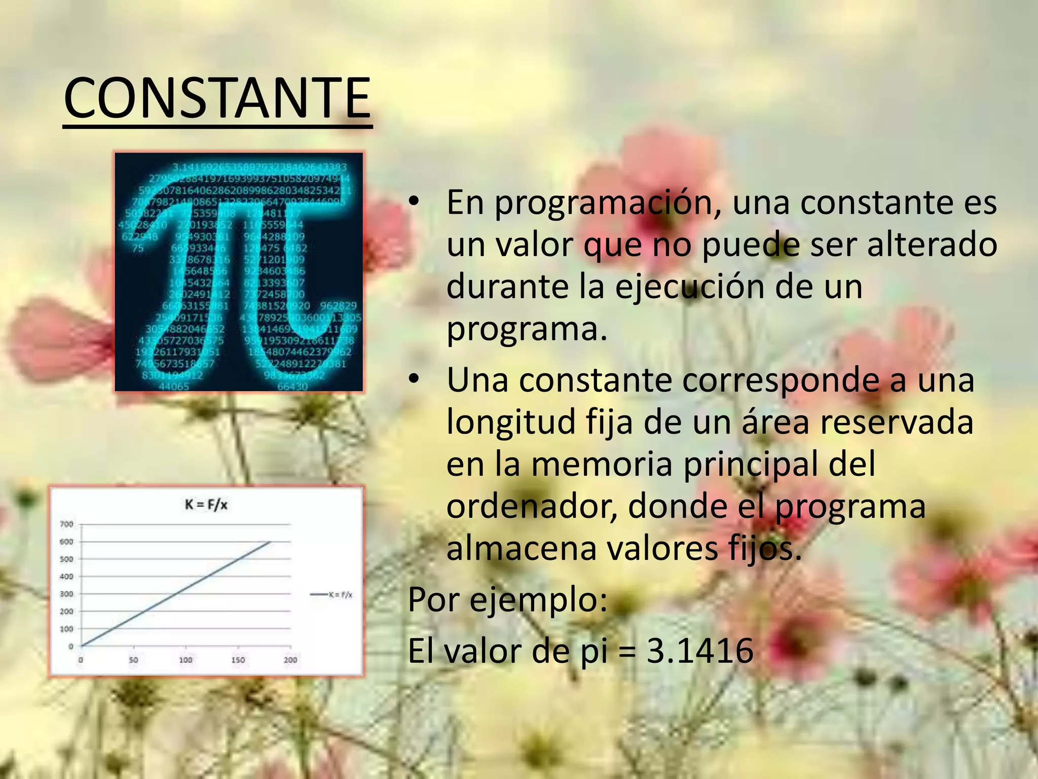 CONSTANTE
• En programación, una constante es
un valor que no puede ser alterado
durante la ejecución de un
programa.
• Una constante corresponde a una
longitud fija de un área reservada
en la memoria principal del
ordenador, donde el programa
almacena valores fijos.
Por ejemplo:
El valor de pi = 3.1416

 