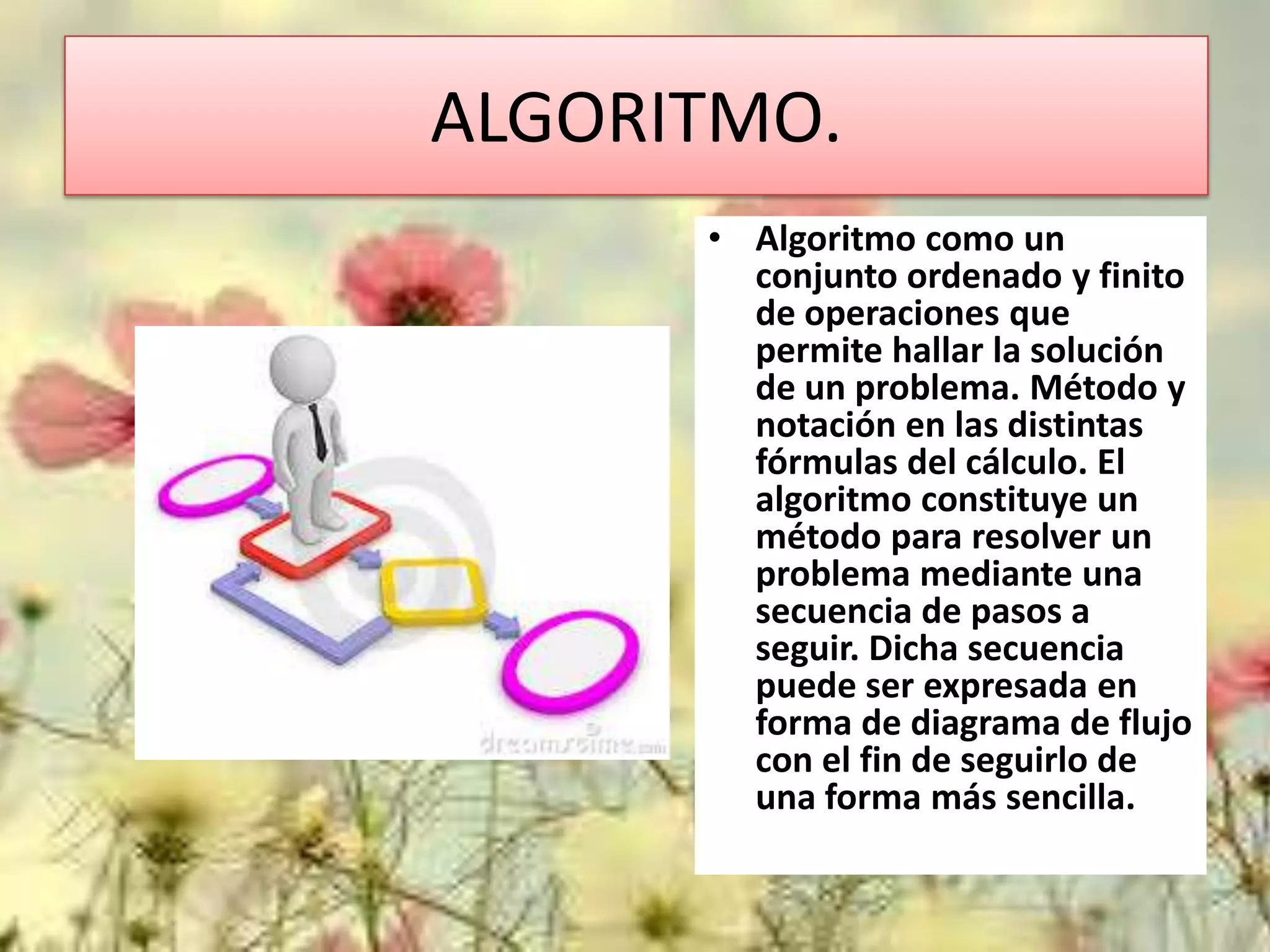 ALGORITMO.
• Algoritmo como un
conjunto ordenado y finito
de operaciones que
permite hallar la solución
de un problema. Método y
notación en las distintas
fórmulas del cálculo. El
algoritmo constituye un
método para resolver un
problema mediante una
secuencia de pasos a
seguir. Dicha secuencia
puede ser expresada en
forma de diagrama de flujo
con el fin de seguirlo de
una forma más sencilla.

 