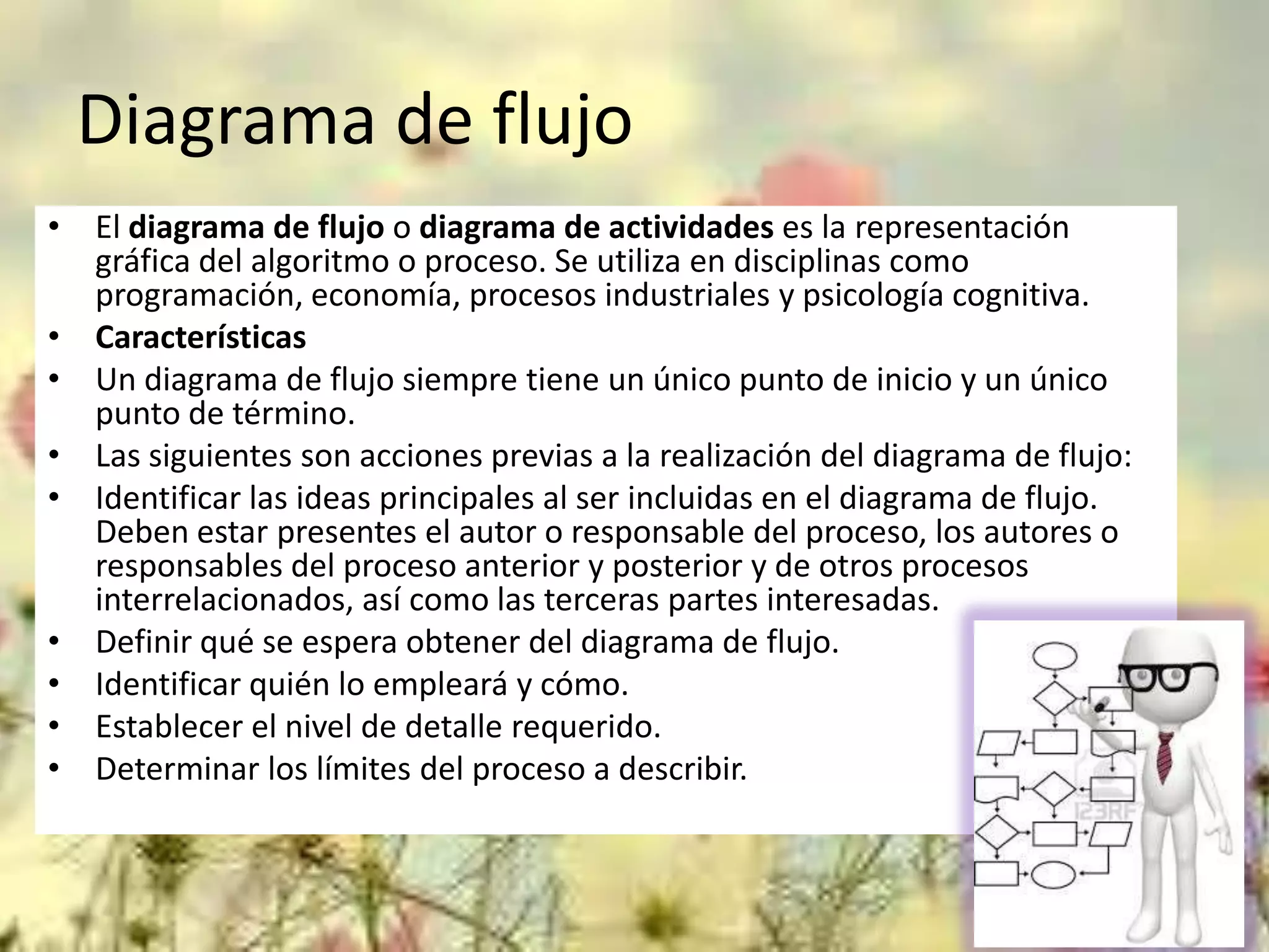 Diagrama de flujo
• El diagrama de flujo o diagrama de actividades es la representación
gráfica del algoritmo o proceso. Se utiliza en disciplinas como
programación, economía, procesos industriales y psicología cognitiva.
• Características
• Un diagrama de flujo siempre tiene un único punto de inicio y un único
punto de término.
• Las siguientes son acciones previas a la realización del diagrama de flujo:
• Identificar las ideas principales al ser incluidas en el diagrama de flujo.
Deben estar presentes el autor o responsable del proceso, los autores o
responsables del proceso anterior y posterior y de otros procesos
interrelacionados, así como las terceras partes interesadas.
• Definir qué se espera obtener del diagrama de flujo.
• Identificar quién lo empleará y cómo.
• Establecer el nivel de detalle requerido.
• Determinar los límites del proceso a describir.

 