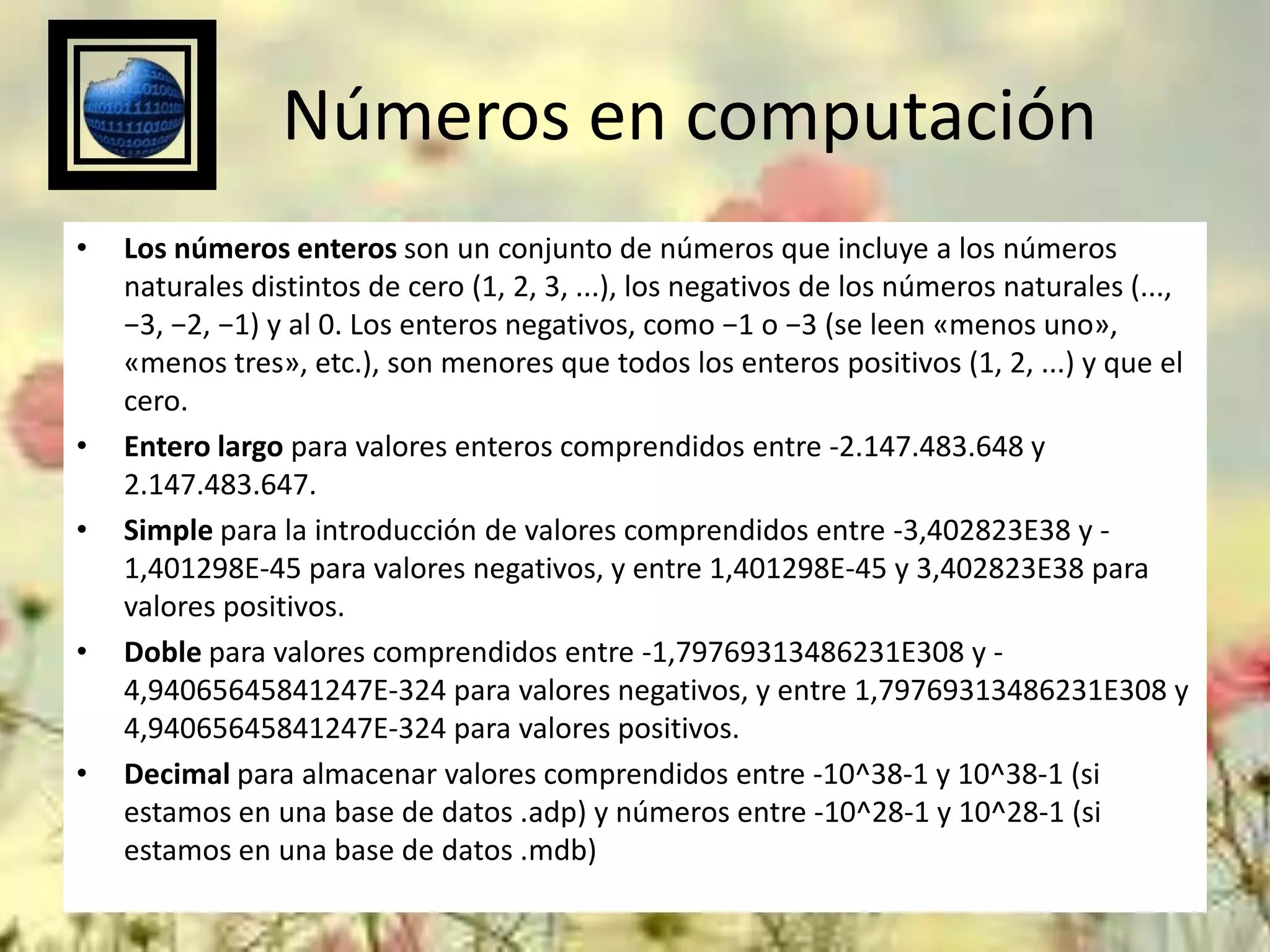 Números en computación
•

•
•

•

•

Los números enteros son un conjunto de números que incluye a los números
naturales distintos de cero (1, 2, 3, ...), los negativos de los números naturales (...,
−3, −2, −1) y al 0. Los enteros negativos, como −1 o −3 (se leen «menos uno»,
«menos tres», etc.), son menores que todos los enteros positivos (1, 2, ...) y que el
cero.
Entero largo para valores enteros comprendidos entre -2.147.483.648 y
2.147.483.647.
Simple para la introducción de valores comprendidos entre -3,402823E38 y 1,401298E-45 para valores negativos, y entre 1,401298E-45 y 3,402823E38 para
valores positivos.
Doble para valores comprendidos entre -1,79769313486231E308 y 4,94065645841247E-324 para valores negativos, y entre 1,79769313486231E308 y
4,94065645841247E-324 para valores positivos.
Decimal para almacenar valores comprendidos entre -10^38-1 y 10^38-1 (si
estamos en una base de datos .adp) y números entre -10^28-1 y 10^28-1 (si
estamos en una base de datos .mdb)

 