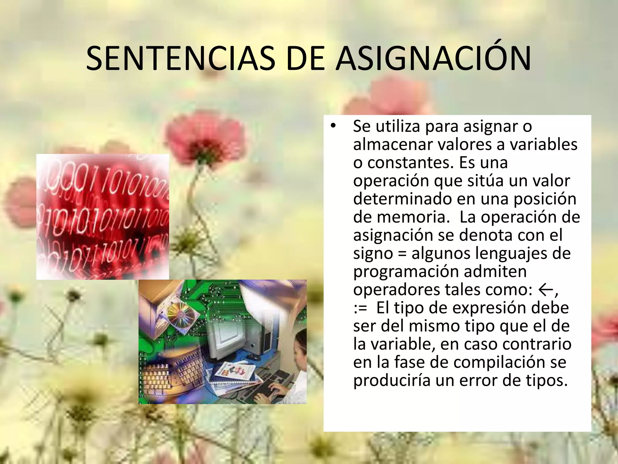 SENTENCIAS DE ASIGNACIÓN
• Se utiliza para asignar o
almacenar valores a variables
o constantes. Es una
operación que sitúa un valor
determinado en una posición
de memoria. La operación de
asignación se denota con el
signo = algunos lenguajes de
programación admiten
operadores tales como: ←,
:= El tipo de expresión debe
ser del mismo tipo que el de
la variable, en caso contrario
en la fase de compilación se
produciría un error de tipos.

 