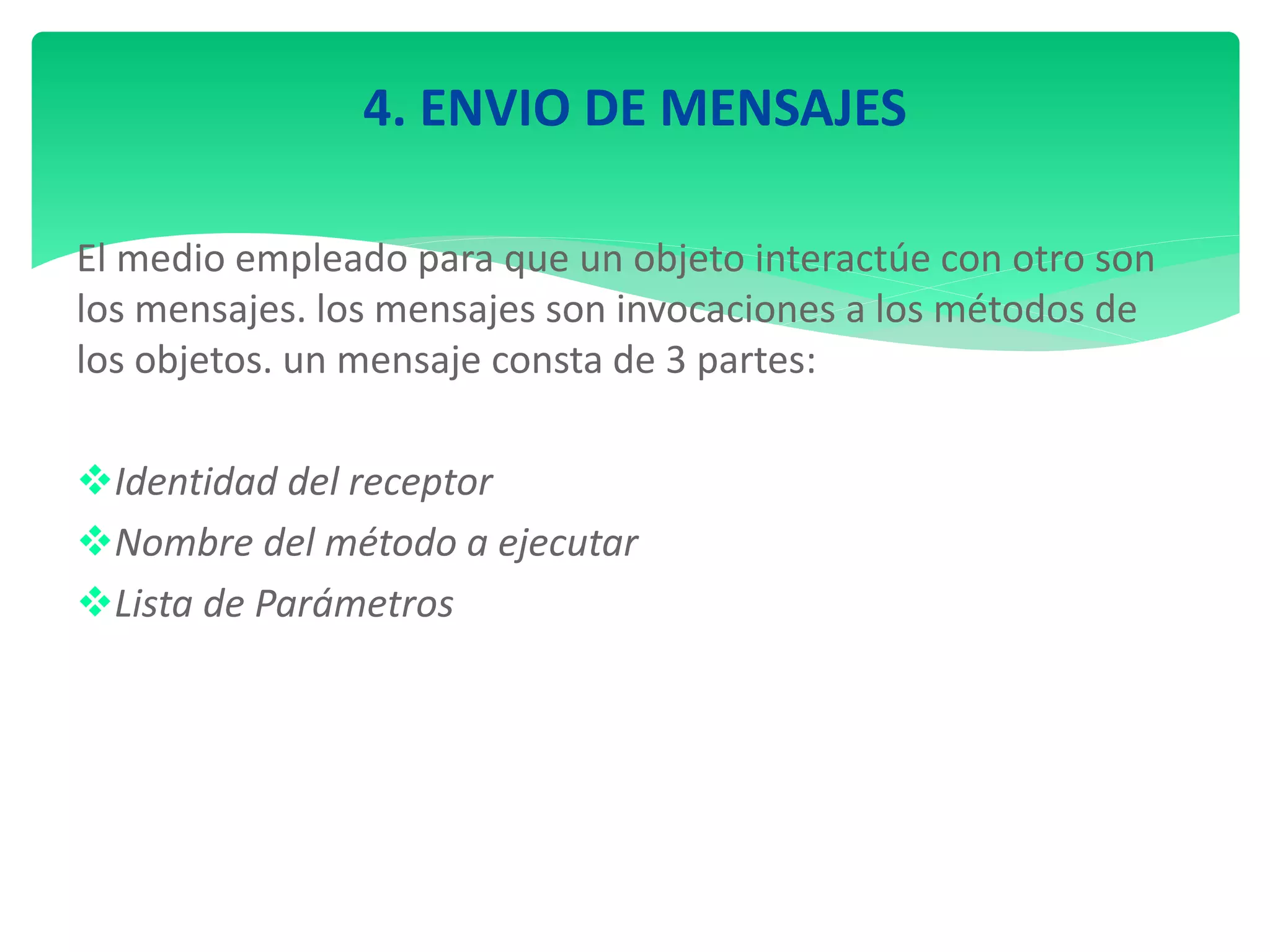 4. ENVIO DE MENSAJES
El medio empleado para que un objeto interactúe con otro son
los mensajes. los mensajes son invocaciones a los métodos de
los objetos. un mensaje consta de 3 partes:
Identidad del receptor
Nombre del método a ejecutar
Lista de Parámetros
 