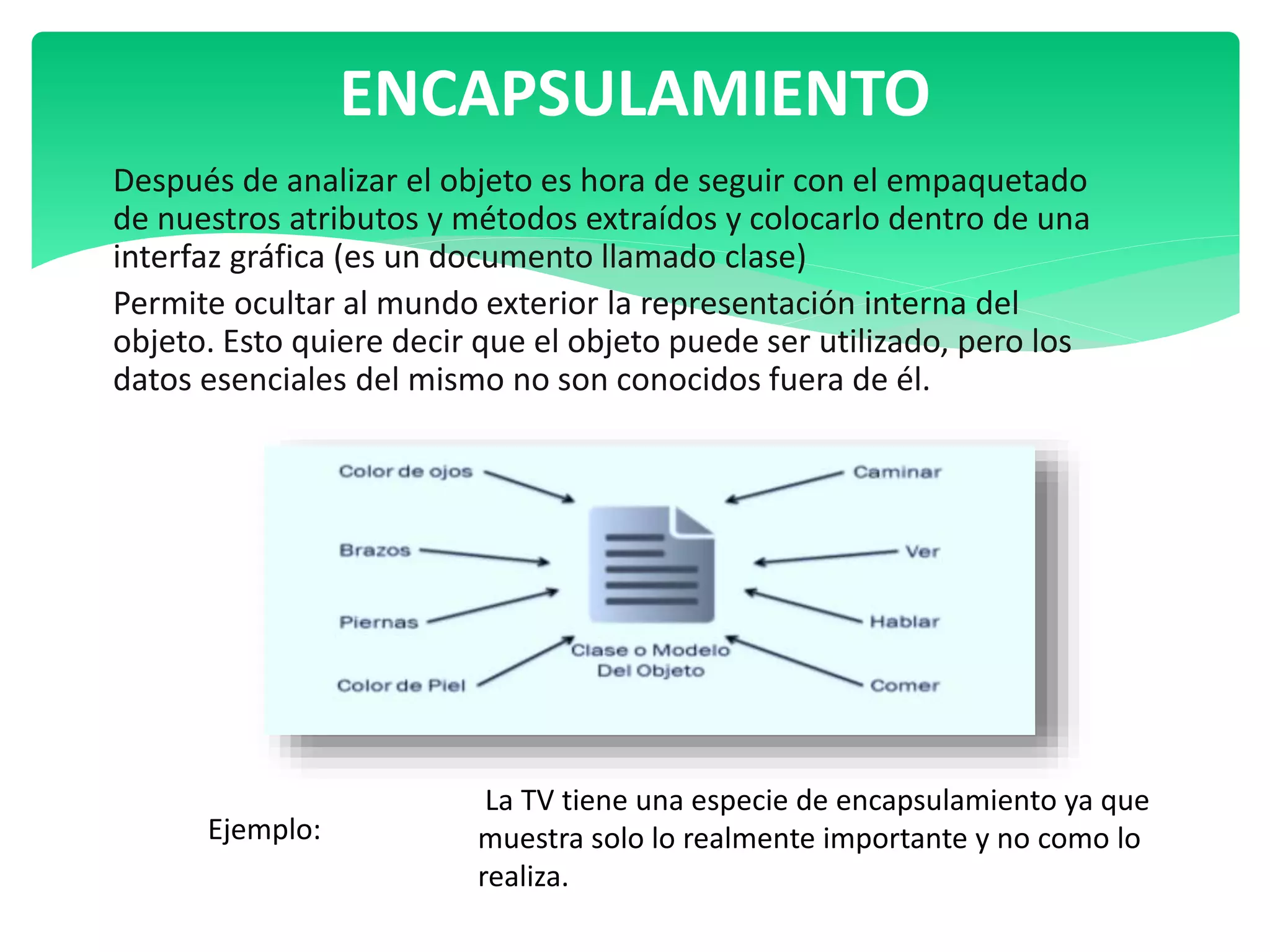 Después de analizar el objeto es hora de seguir con el empaquetado
de nuestros atributos y métodos extraídos y colocarlo dentro de una
interfaz gráfica (es un documento llamado clase)
Permite ocultar al mundo exterior la representación interna del
objeto. Esto quiere decir que el objeto puede ser utilizado, pero los
datos esenciales del mismo no son conocidos fuera de él.
ENCAPSULAMIENTO
La TV tiene una especie de encapsulamiento ya que
muestra solo lo realmente importante y no como lo
realiza.
Ejemplo:
 