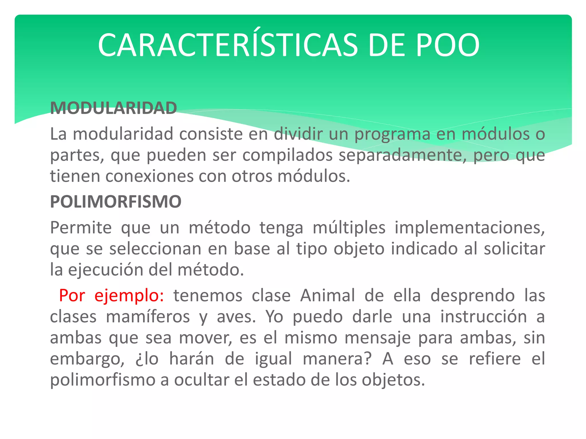 MODULARIDAD
La modularidad consiste en dividir un programa en módulos o
partes, que pueden ser compilados separadamente, pero que
tienen conexiones con otros módulos.
POLIMORFISMO
Permite que un método tenga múltiples implementaciones,
que se seleccionan en base al tipo objeto indicado al solicitar
la ejecución del método.
Por ejemplo: tenemos clase Animal de ella desprendo las
clases mamíferos y aves. Yo puedo darle una instrucción a
ambas que sea mover, es el mismo mensaje para ambas, sin
embargo, ¿lo harán de igual manera? A eso se refiere el
polimorfismo a ocultar el estado de los objetos.
CARACTERÍSTICAS DE POO
 