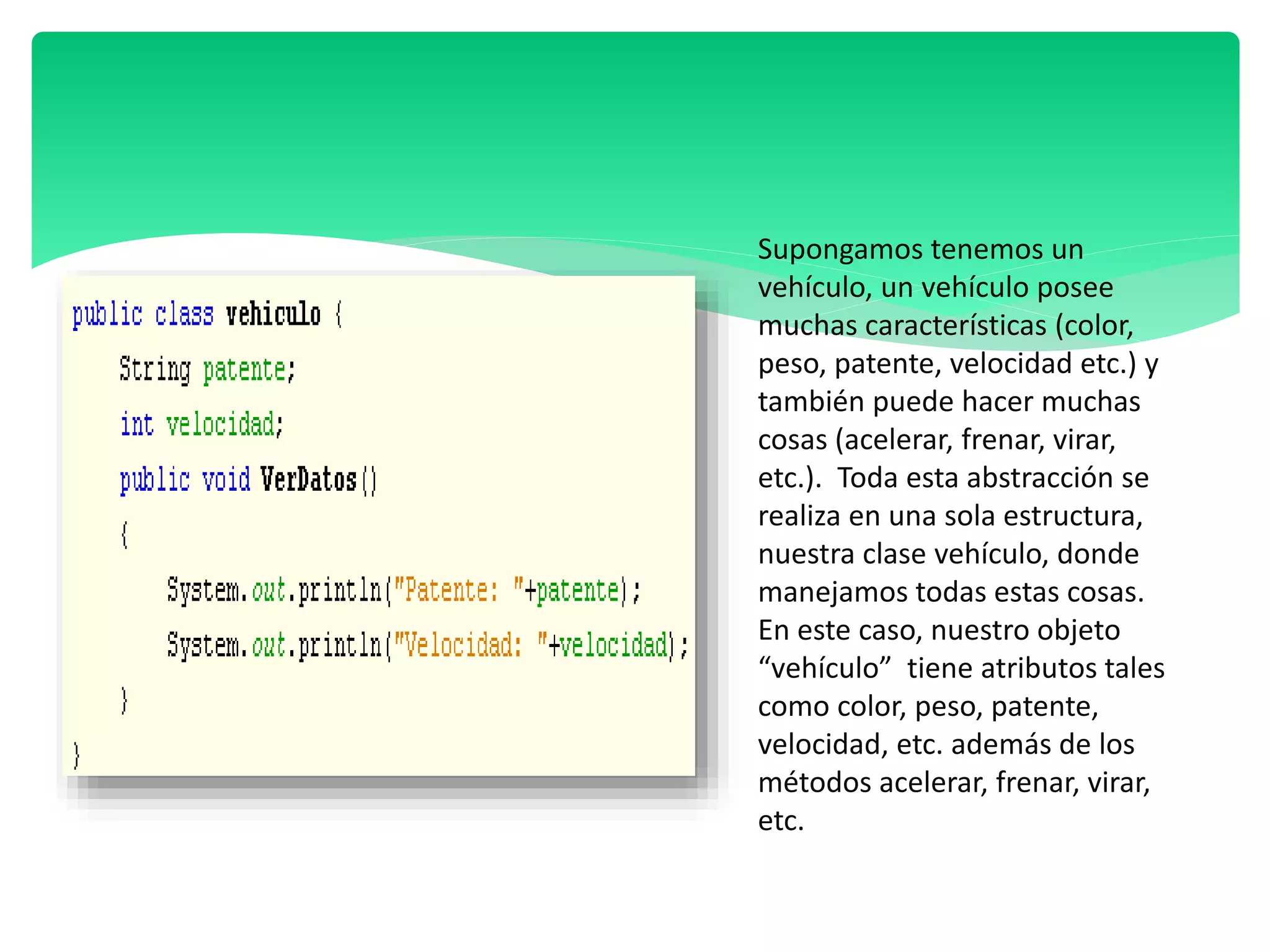 Supongamos tenemos un
vehículo, un vehículo posee
muchas características (color,
peso, patente, velocidad etc.) y
también puede hacer muchas
cosas (acelerar, frenar, virar,
etc.). Toda esta abstracción se
realiza en una sola estructura,
nuestra clase vehículo, donde
manejamos todas estas cosas.
En este caso, nuestro objeto
“vehículo” tiene atributos tales
como color, peso, patente,
velocidad, etc. además de los
métodos acelerar, frenar, virar,
etc.
 