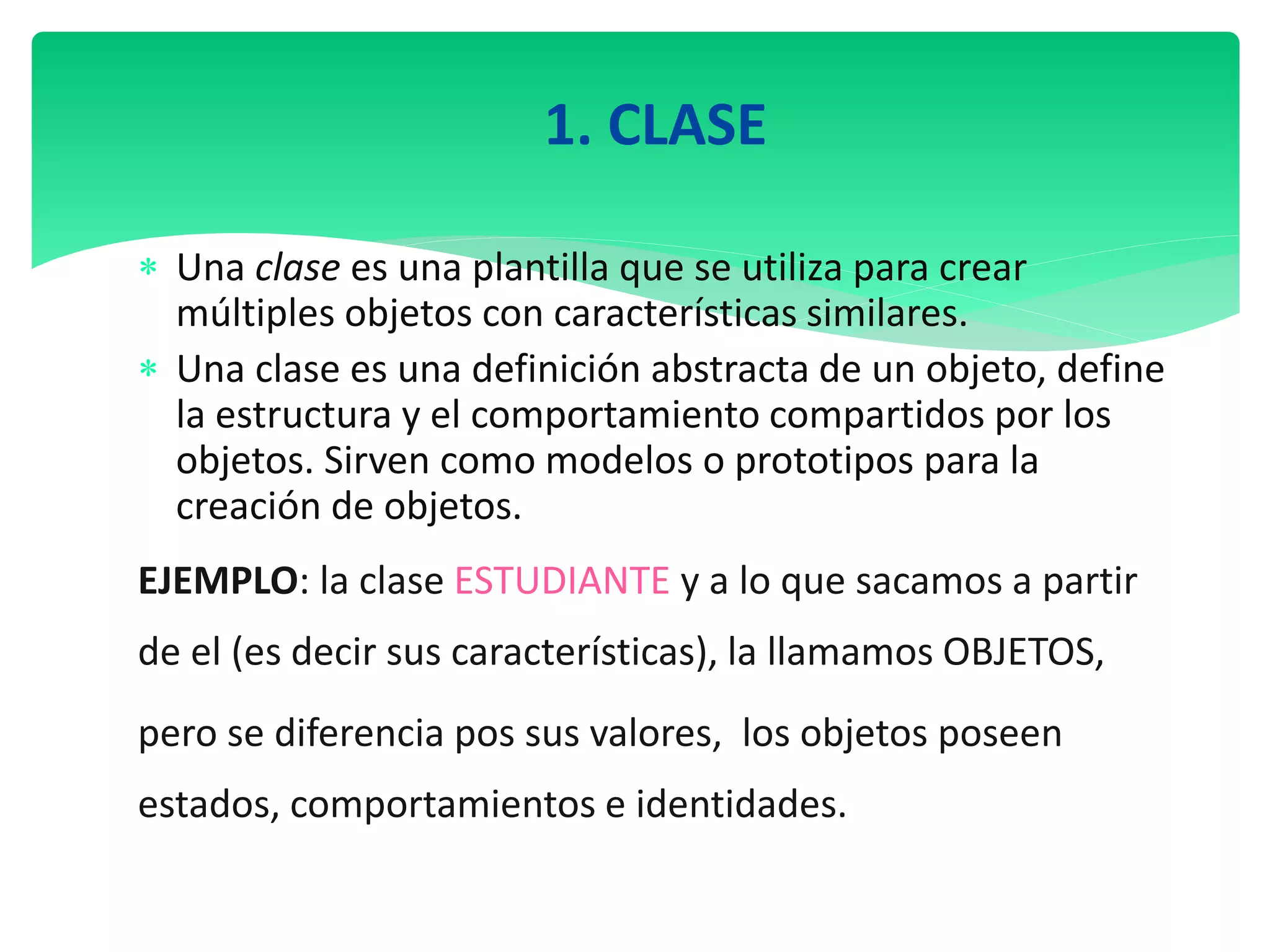1. CLASE
 Una clase es una plantilla que se utiliza para crear
múltiples objetos con características similares.
 Una clase es una definición abstracta de un objeto, define
la estructura y el comportamiento compartidos por los
objetos. Sirven como modelos o prototipos para la
creación de objetos.
EJEMPLO: la clase ESTUDIANTE y a lo que sacamos a partir
de el (es decir sus características), la llamamos OBJETOS,
pero se diferencia pos sus valores, los objetos poseen
estados, comportamientos e identidades.
 