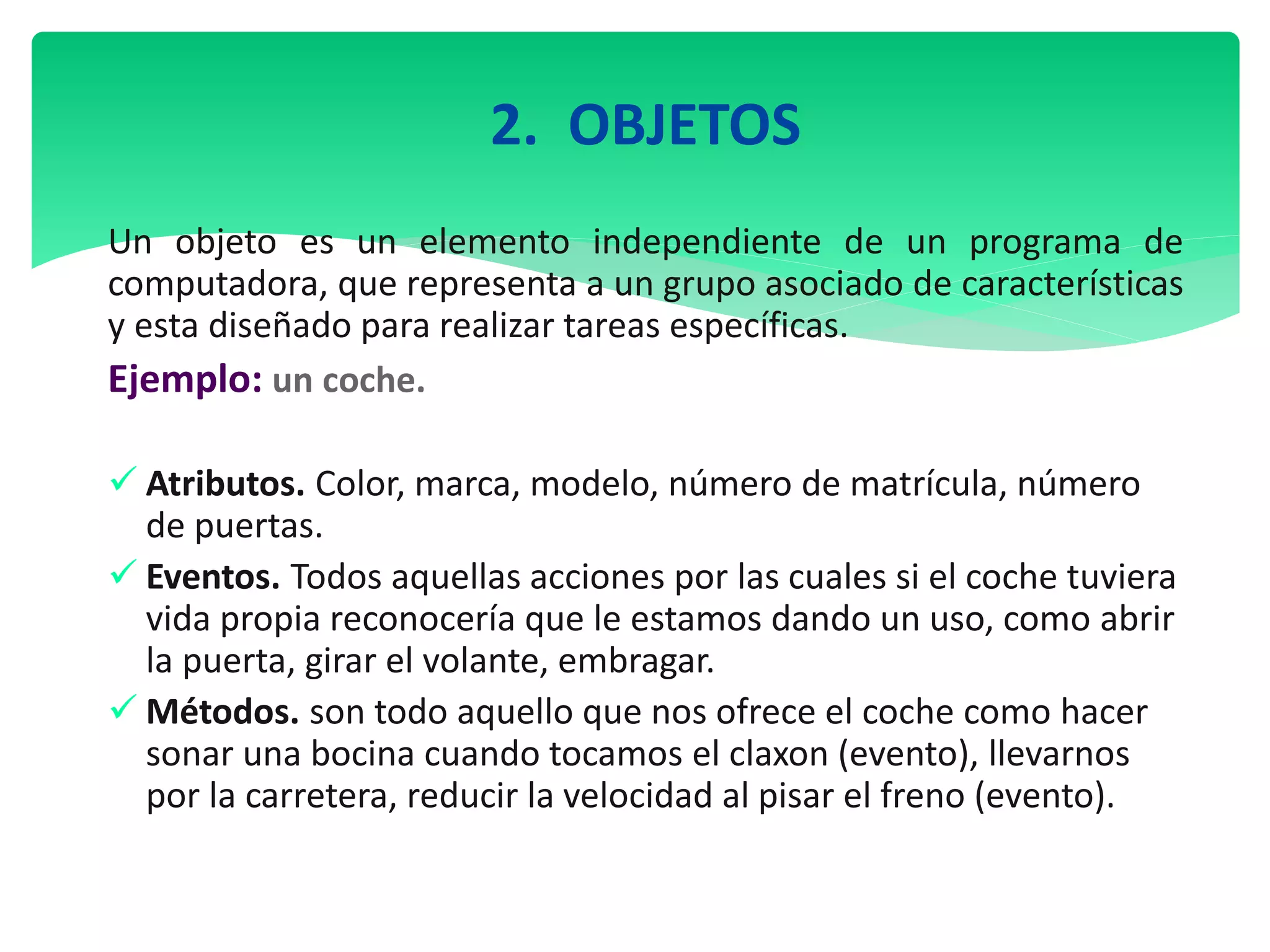 2. OBJETOS
Un objeto es un elemento independiente de un programa de
computadora, que representa a un grupo asociado de características
y esta diseñado para realizar tareas específicas.
Ejemplo: un coche.
 Atributos. Color, marca, modelo, número de matrícula, número
de puertas.
 Eventos. Todos aquellas acciones por las cuales si el coche tuviera
vida propia reconocería que le estamos dando un uso, como abrir
la puerta, girar el volante, embragar.
 Métodos. son todo aquello que nos ofrece el coche como hacer
sonar una bocina cuando tocamos el claxon (evento), llevarnos
por la carretera, reducir la velocidad al pisar el freno (evento).
 