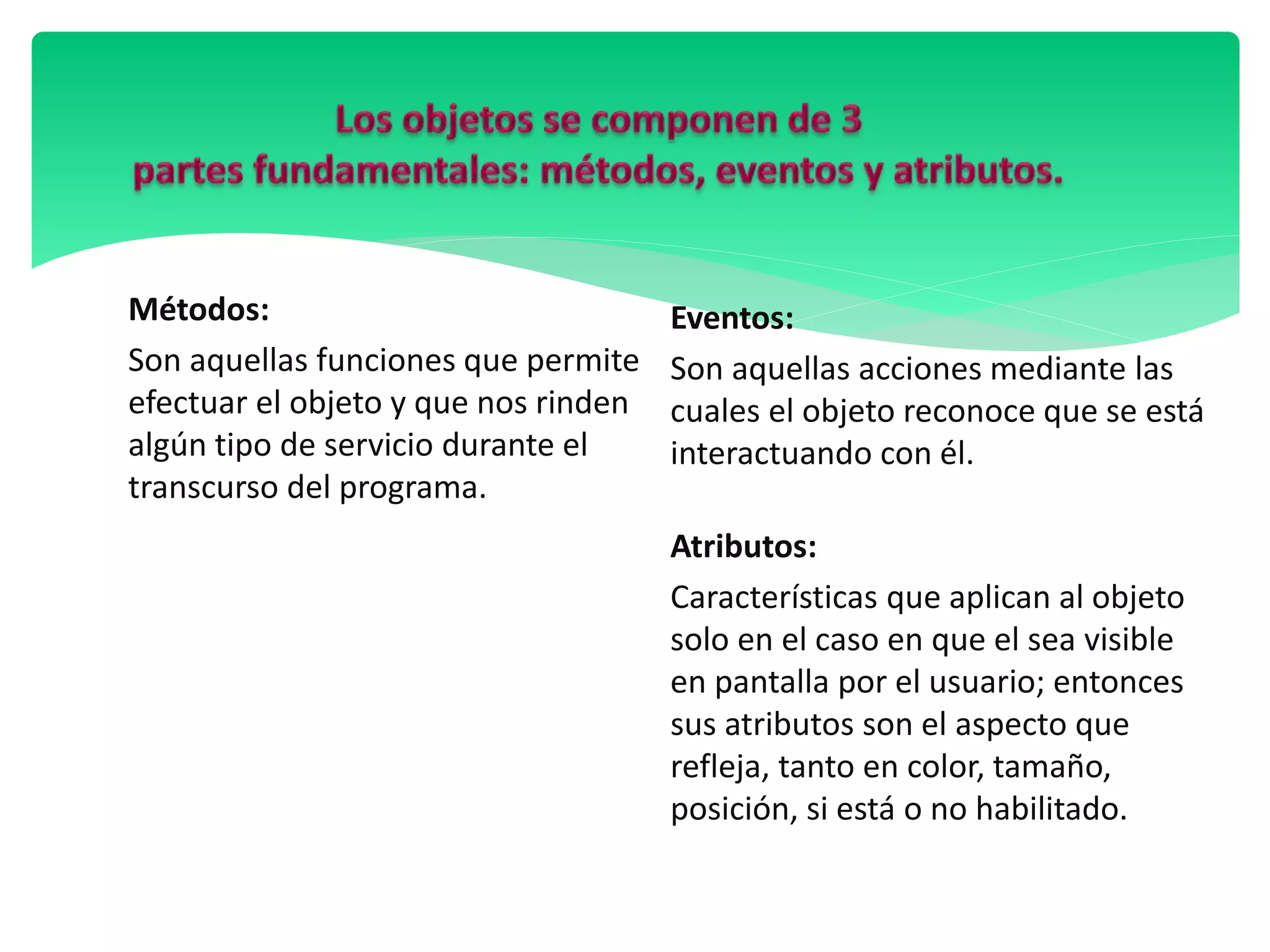 Métodos:
Son aquellas funciones que permite
efectuar el objeto y que nos rinden
algún tipo de servicio durante el
transcurso del programa.
Eventos:
Son aquellas acciones mediante las
cuales el objeto reconoce que se está
interactuando con él.
Atributos:
Características que aplican al objeto
solo en el caso en que el sea visible
en pantalla por el usuario; entonces
sus atributos son el aspecto que
refleja, tanto en color, tamaño,
posición, si está o no habilitado.
 