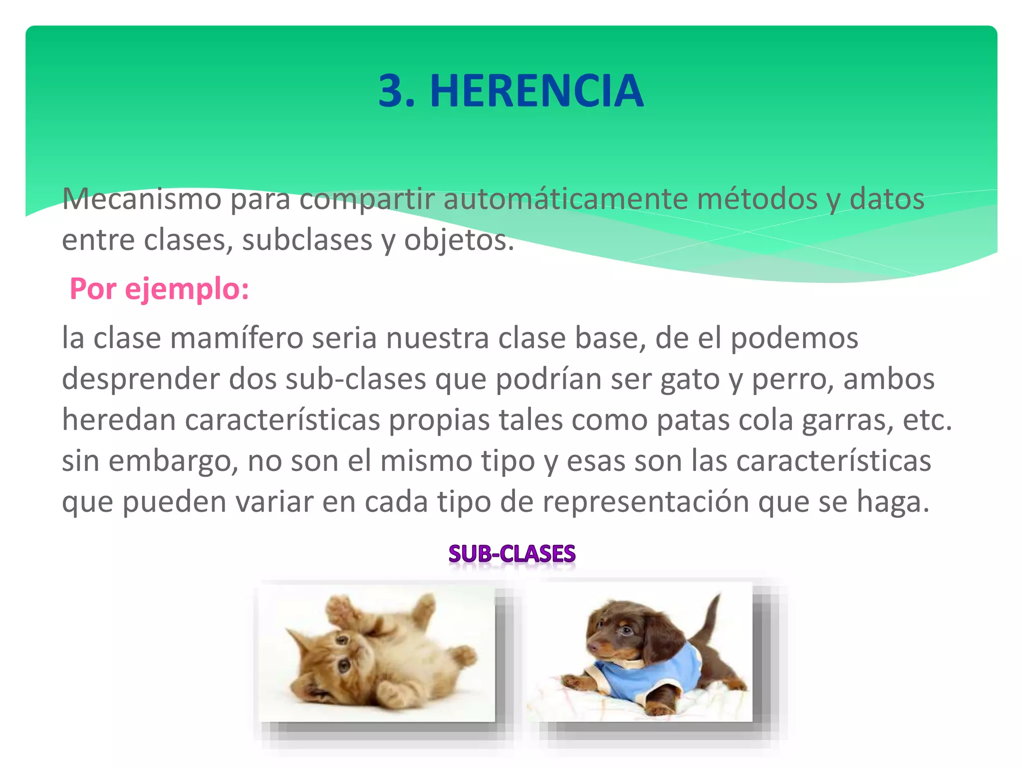 3. HERENCIA
Mecanismo para compartir automáticamente métodos y datos
entre clases, subclases y objetos.
Por ejemplo:
la clase mamífero seria nuestra clase base, de el podemos
desprender dos sub-clases que podrían ser gato y perro, ambos
heredan características propias tales como patas cola garras, etc.
sin embargo, no son el mismo tipo y esas son las características
que pueden variar en cada tipo de representación que se haga.
 