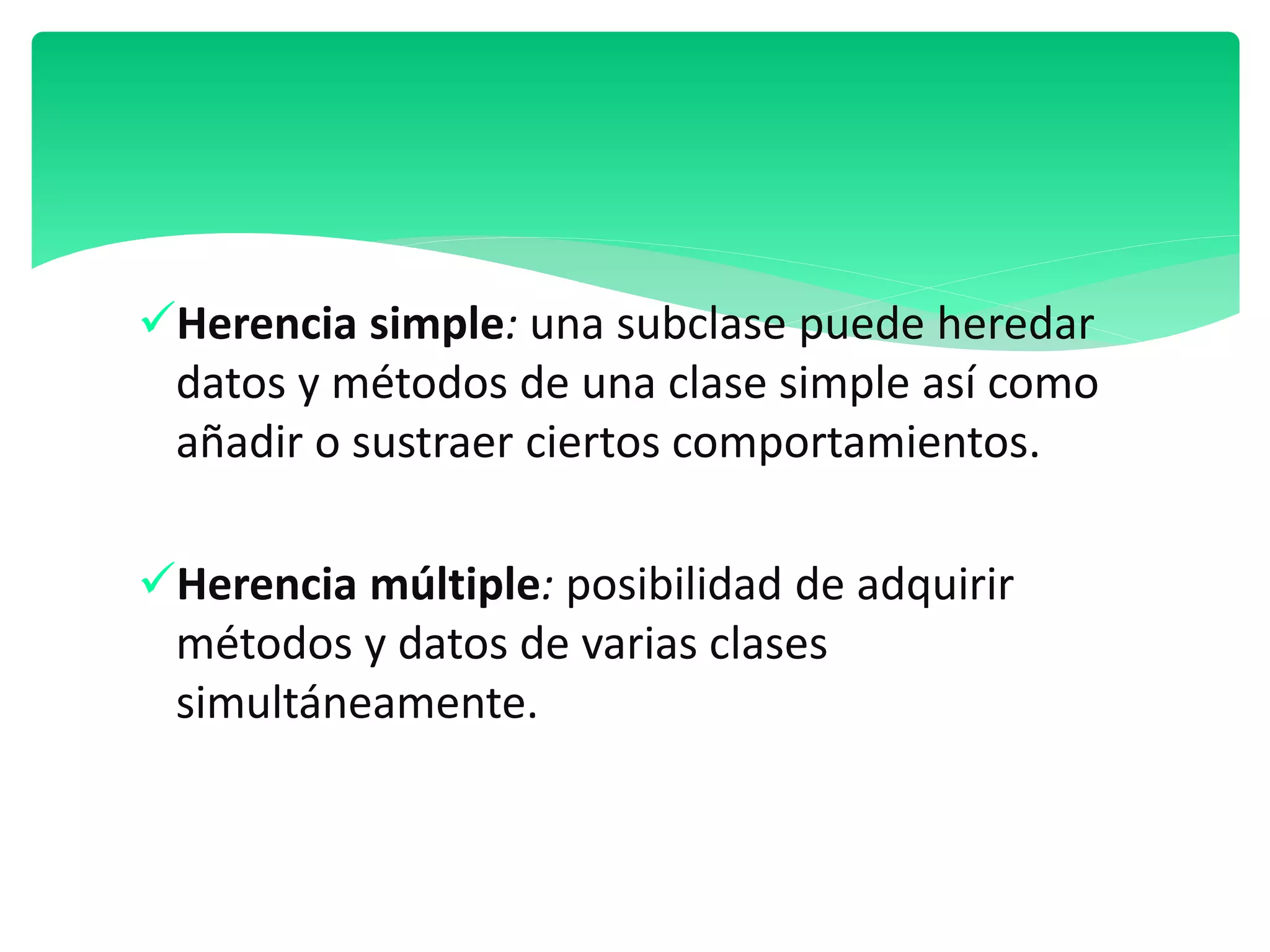Herencia simple: una subclase puede heredar
datos y métodos de una clase simple así como
añadir o sustraer ciertos comportamientos.
Herencia múltiple: posibilidad de adquirir
métodos y datos de varias clases
simultáneamente.
 