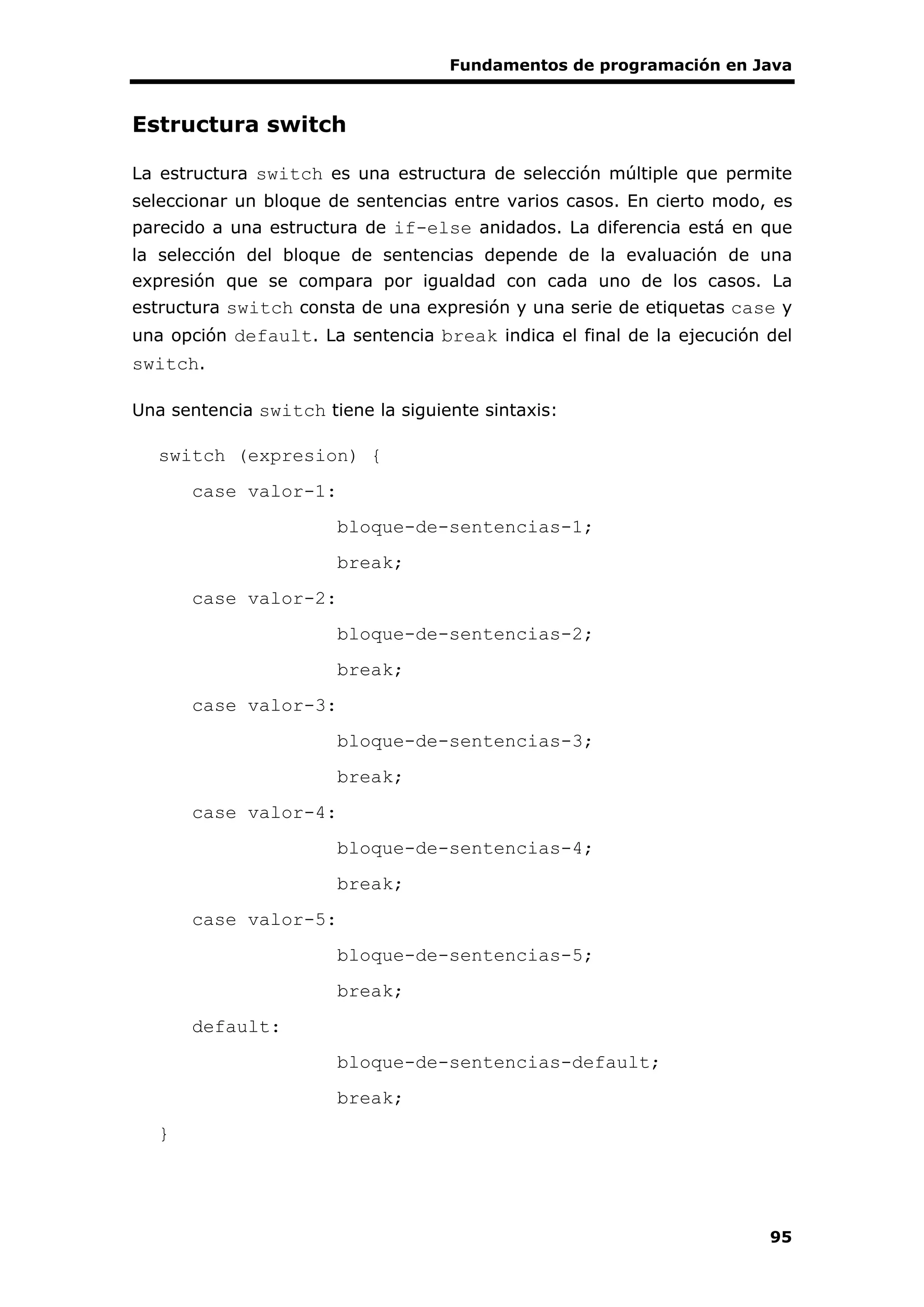Fundamentos de programación en Java
95
Estructura switch
La estructura switch es una estructura de selección múltiple que permite
seleccionar un bloque de sentencias entre varios casos. En cierto modo, es
parecido a una estructura de if-else anidados. La diferencia está en que
la selección del bloque de sentencias depende de la evaluación de una
expresión que se compara por igualdad con cada uno de los casos. La
estructura switch consta de una expresión y una serie de etiquetas case y
una opción default. La sentencia break indica el final de la ejecución del
switch.
Una sentencia switch tiene la siguiente sintaxis:
switch (expresion) {
case valor-1:
bloque-de-sentencias-1;
break;
case valor-2:
bloque-de-sentencias-2;
break;
case valor-3:
bloque-de-sentencias-3;
break;
case valor-4:
bloque-de-sentencias-4;
break;
case valor-5:
bloque-de-sentencias-5;
break;
default:
bloque-de-sentencias-default;
break;
}
 