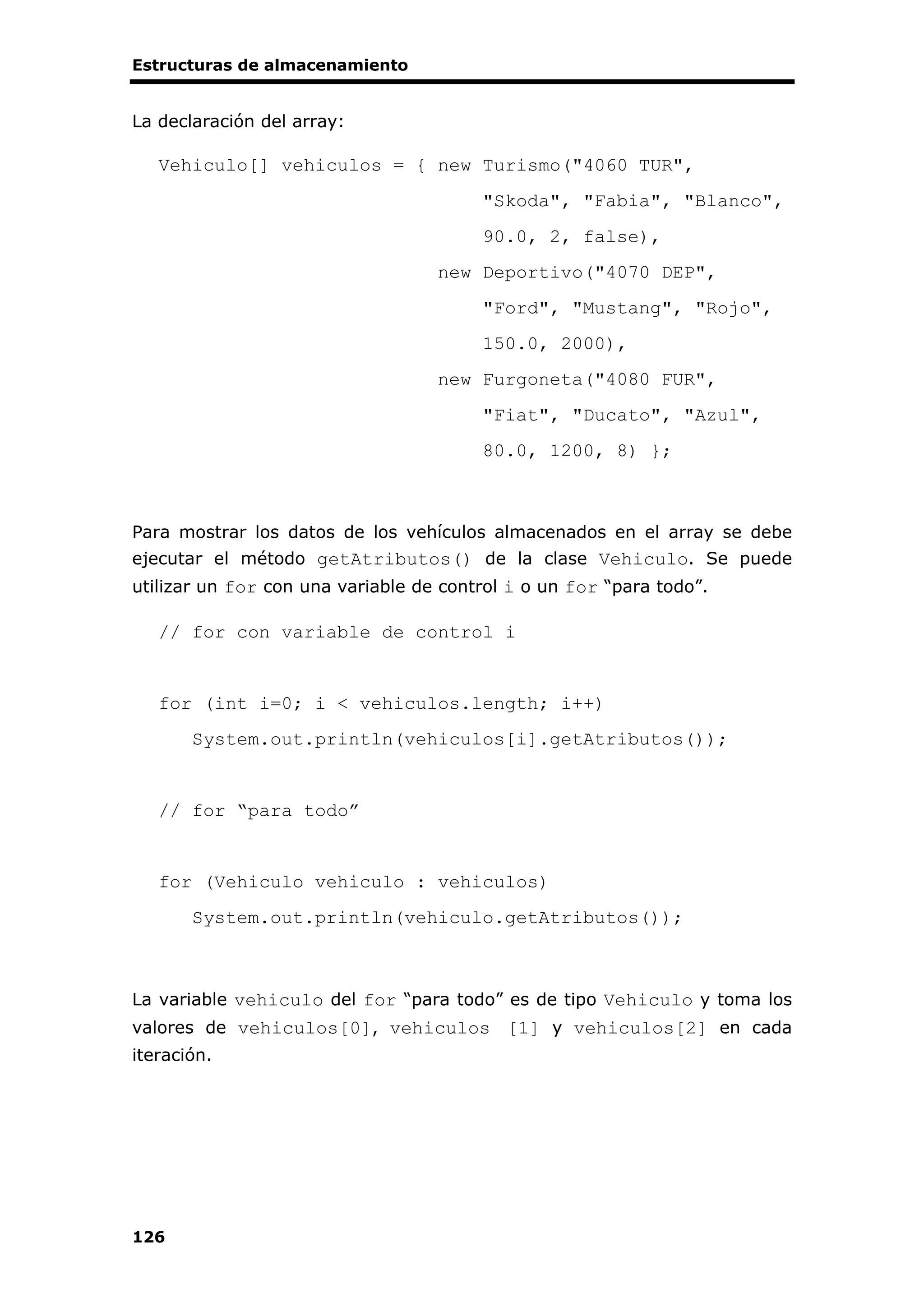 Estructuras de almacenamiento
126
La declaración del array:
Vehiculo[] vehiculos = { new Turismo("4060 TUR",
"Skoda", "Fabia", "Blanco",
90.0, 2, false),
new Deportivo("4070 DEP",
"Ford", "Mustang", "Rojo",
150.0, 2000),
new Furgoneta("4080 FUR",
"Fiat", "Ducato", "Azul",
80.0, 1200, 8) };
Para mostrar los datos de los vehículos almacenados en el array se debe
ejecutar el método getAtributos() de la clase Vehiculo. Se puede
utilizar un for con una variable de control i o un for “para todo”.
// for con variable de control i
for (int i=0; i < vehiculos.length; i++)
System.out.println(vehiculos[i].getAtributos());
// for “para todo”
for (Vehiculo vehiculo : vehiculos)
System.out.println(vehiculo.getAtributos());
La variable vehiculo del for “para todo” es de tipo Vehiculo y toma los
valores de vehiculos[0], vehiculos [1] y vehiculos[2] en cada
iteración.
 