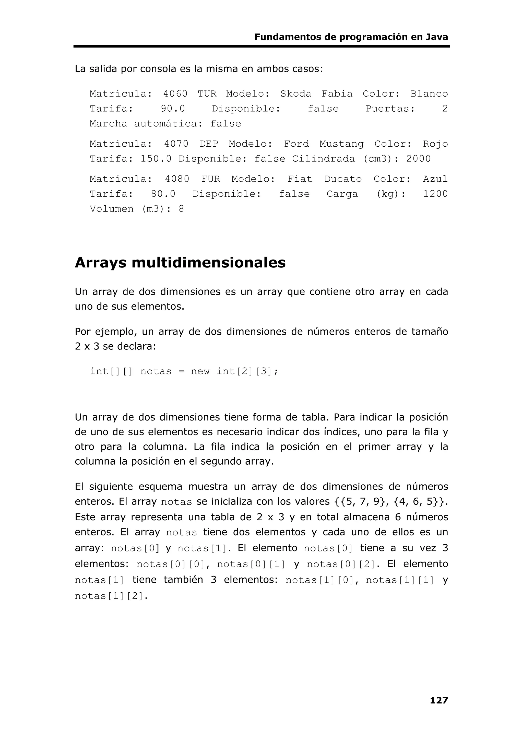 Fundamentos de programación en Java
127
La salida por consola es la misma en ambos casos:
Matrícula: 4060 TUR Modelo: Skoda Fabia Color: Blanco
Tarifa: 90.0 Disponible: false Puertas: 2
Marcha automática: false
Matrícula: 4070 DEP Modelo: Ford Mustang Color: Rojo
Tarifa: 150.0 Disponible: false Cilindrada (cm3): 2000
Matrícula: 4080 FUR Modelo: Fiat Ducato Color: Azul
Tarifa: 80.0 Disponible: false Carga (kg): 1200
Volumen (m3): 8
Arrays multidimensionales
Un array de dos dimensiones es un array que contiene otro array en cada
uno de sus elementos.
Por ejemplo, un array de dos dimensiones de números enteros de tamaño
2 x 3 se declara:
int[][] notas = new int[2][3];
Un array de dos dimensiones tiene forma de tabla. Para indicar la posición
de uno de sus elementos es necesario indicar dos índices, uno para la fila y
otro para la columna. La fila indica la posición en el primer array y la
columna la posición en el segundo array.
El siguiente esquema muestra un array de dos dimensiones de números
enteros. El array notas se inicializa con los valores {{5, 7, 9}, {4, 6, 5}}.
Este array representa una tabla de 2 x 3 y en total almacena 6 números
enteros. El array notas tiene dos elementos y cada uno de ellos es un
array: notas[0] y notas[1]. El elemento notas[0] tiene a su vez 3
elementos: notas[0][0], notas[0][1] y notas[0][2]. El elemento
notas[1] tiene también 3 elementos: notas[1][0], notas[1][1] y
notas[1][2].
 