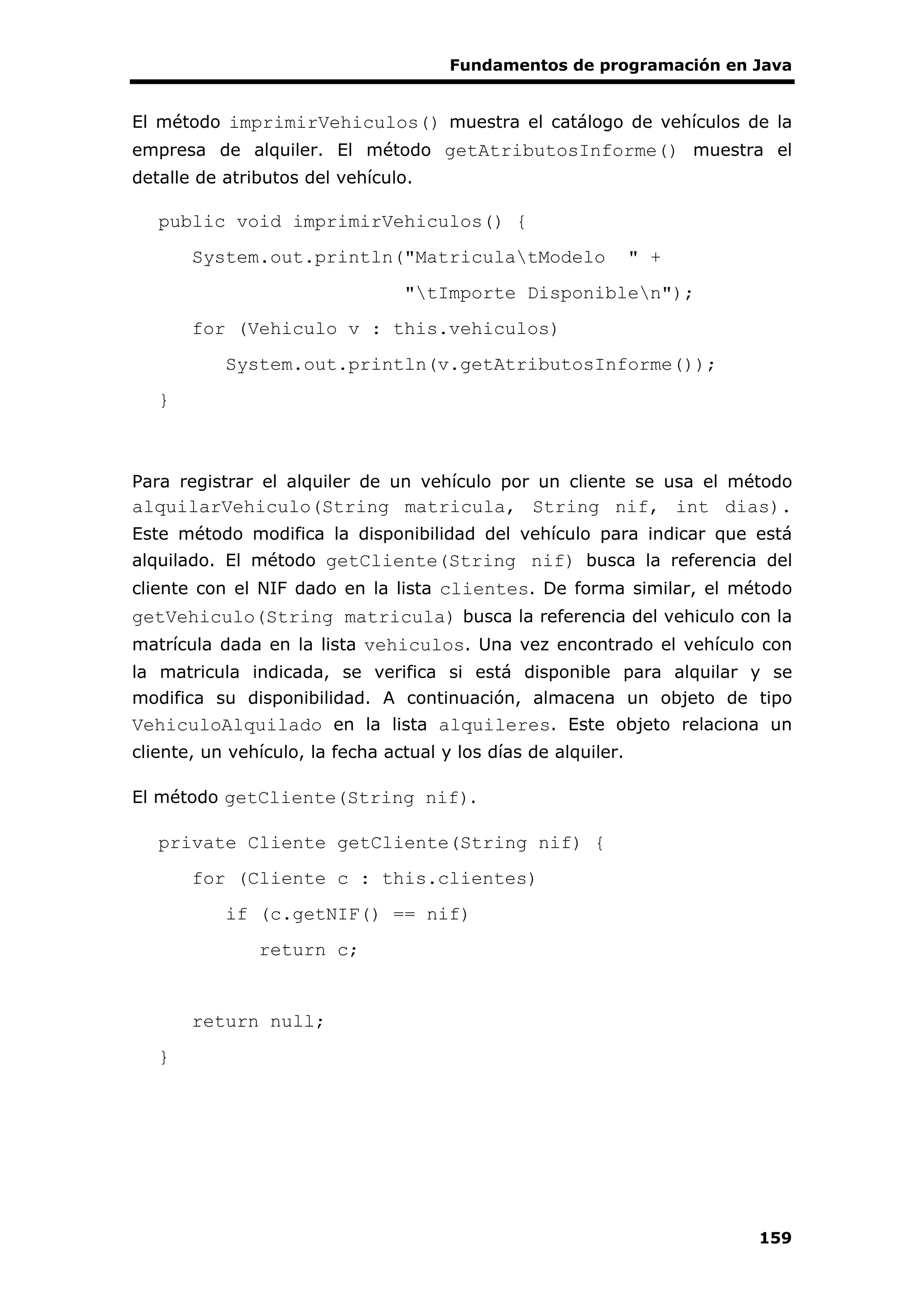 Fundamentos de programación en Java
159
El método imprimirVehiculos() muestra el catálogo de vehículos de la
empresa de alquiler. El método getAtributosInforme() muestra el
detalle de atributos del vehículo.
public void imprimirVehiculos() {
System.out.println("MatriculatModelo " +
"tImporte Disponiblen");
for (Vehiculo v : this.vehiculos)
System.out.println(v.getAtributosInforme());
}
Para registrar el alquiler de un vehículo por un cliente se usa el método
alquilarVehiculo(String matricula, String nif, int dias).
Este método modifica la disponibilidad del vehículo para indicar que está
alquilado. El método getCliente(String nif) busca la referencia del
cliente con el NIF dado en la lista clientes. De forma similar, el método
getVehiculo(String matricula) busca la referencia del vehiculo con la
matrícula dada en la lista vehiculos. Una vez encontrado el vehículo con
la matricula indicada, se verifica si está disponible para alquilar y se
modifica su disponibilidad. A continuación, almacena un objeto de tipo
VehiculoAlquilado en la lista alquileres. Este objeto relaciona un
cliente, un vehículo, la fecha actual y los días de alquiler.
El método getCliente(String nif).
private Cliente getCliente(String nif) {
for (Cliente c : this.clientes)
if (c.getNIF() == nif)
return c;
return null;
}
 
