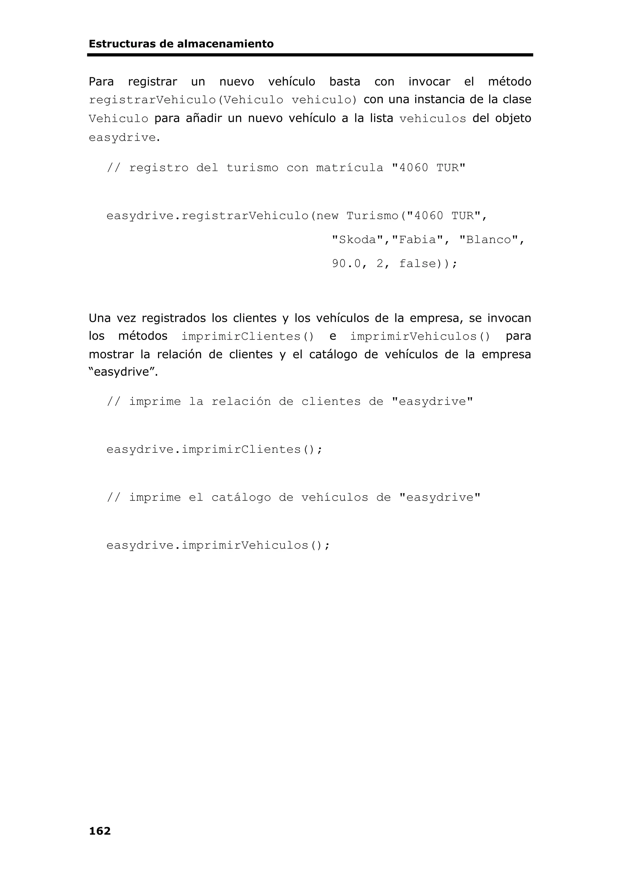 Estructuras de almacenamiento
162
Para registrar un nuevo vehículo basta con invocar el método
registrarVehiculo(Vehiculo vehiculo) con una instancia de la clase
Vehiculo para añadir un nuevo vehículo a la lista vehiculos del objeto
easydrive.
// registro del turismo con matrícula "4060 TUR"
easydrive.registrarVehiculo(new Turismo("4060 TUR",
"Skoda","Fabia", "Blanco",
90.0, 2, false));
Una vez registrados los clientes y los vehículos de la empresa, se invocan
los métodos imprimirClientes() e imprimirVehiculos() para
mostrar la relación de clientes y el catálogo de vehículos de la empresa
“easydrive”.
// imprime la relación de clientes de "easydrive"
easydrive.imprimirClientes();
// imprime el catálogo de vehículos de "easydrive"
easydrive.imprimirVehiculos();
 