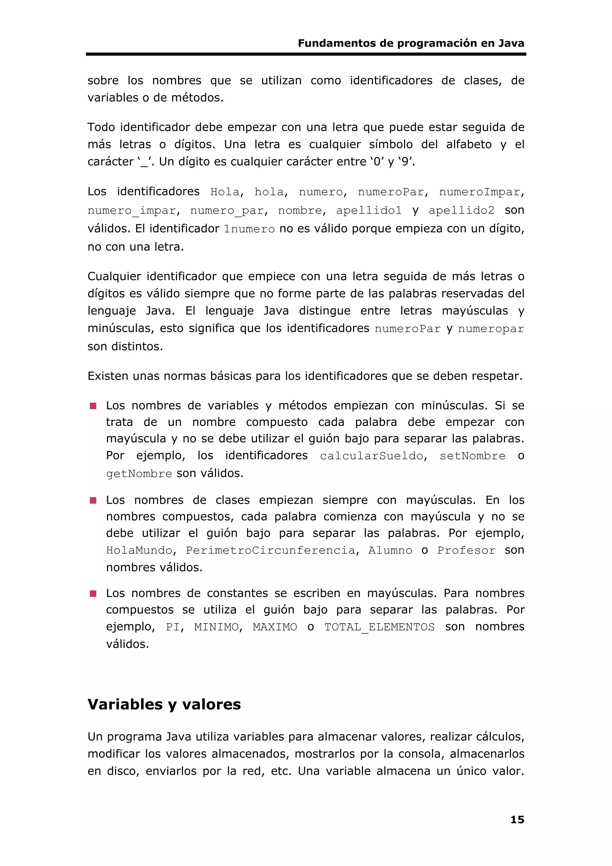 Fundamentos de programación en Java
15
sobre los nombres que se utilizan como identificadores de clases, de
variables o de métodos.
Todo identificador debe empezar con una letra que puede estar seguida de
más letras o dígitos. Una letra es cualquier símbolo del alfabeto y el
carácter ‘_’. Un dígito es cualquier carácter entre ‘0’ y ‘9’.
Los identificadores Hola, hola, numero, numeroPar, numeroImpar,
numero_impar, numero_par, nombre, apellido1 y apellido2 son
válidos. El identificador 1numero no es válido porque empieza con un dígito,
no con una letra.
Cualquier identificador que empiece con una letra seguida de más letras o
dígitos es válido siempre que no forme parte de las palabras reservadas del
lenguaje Java. El lenguaje Java distingue entre letras mayúsculas y
minúsculas, esto significa que los identificadores numeroPar y numeropar
son distintos.
Existen unas normas básicas para los identificadores que se deben respetar.
Los nombres de variables y métodos empiezan con minúsculas. Si se
trata de un nombre compuesto cada palabra debe empezar con
mayúscula y no se debe utilizar el guión bajo para separar las palabras.
Por ejemplo, los identificadores calcularSueldo, setNombre o
getNombre son válidos.
Los nombres de clases empiezan siempre con mayúsculas. En los
nombres compuestos, cada palabra comienza con mayúscula y no se
debe utilizar el guión bajo para separar las palabras. Por ejemplo,
HolaMundo, PerimetroCircunferencia, Alumno o Profesor son
nombres válidos.
Los nombres de constantes se escriben en mayúsculas. Para nombres
compuestos se utiliza el guión bajo para separar las palabras. Por
ejemplo, PI, MINIMO, MAXIMO o TOTAL_ELEMENTOS son nombres
válidos.
Variables y valores
Un programa Java utiliza variables para almacenar valores, realizar cálculos,
modificar los valores almacenados, mostrarlos por la consola, almacenarlos
en disco, enviarlos por la red, etc. Una variable almacena un único valor.
 