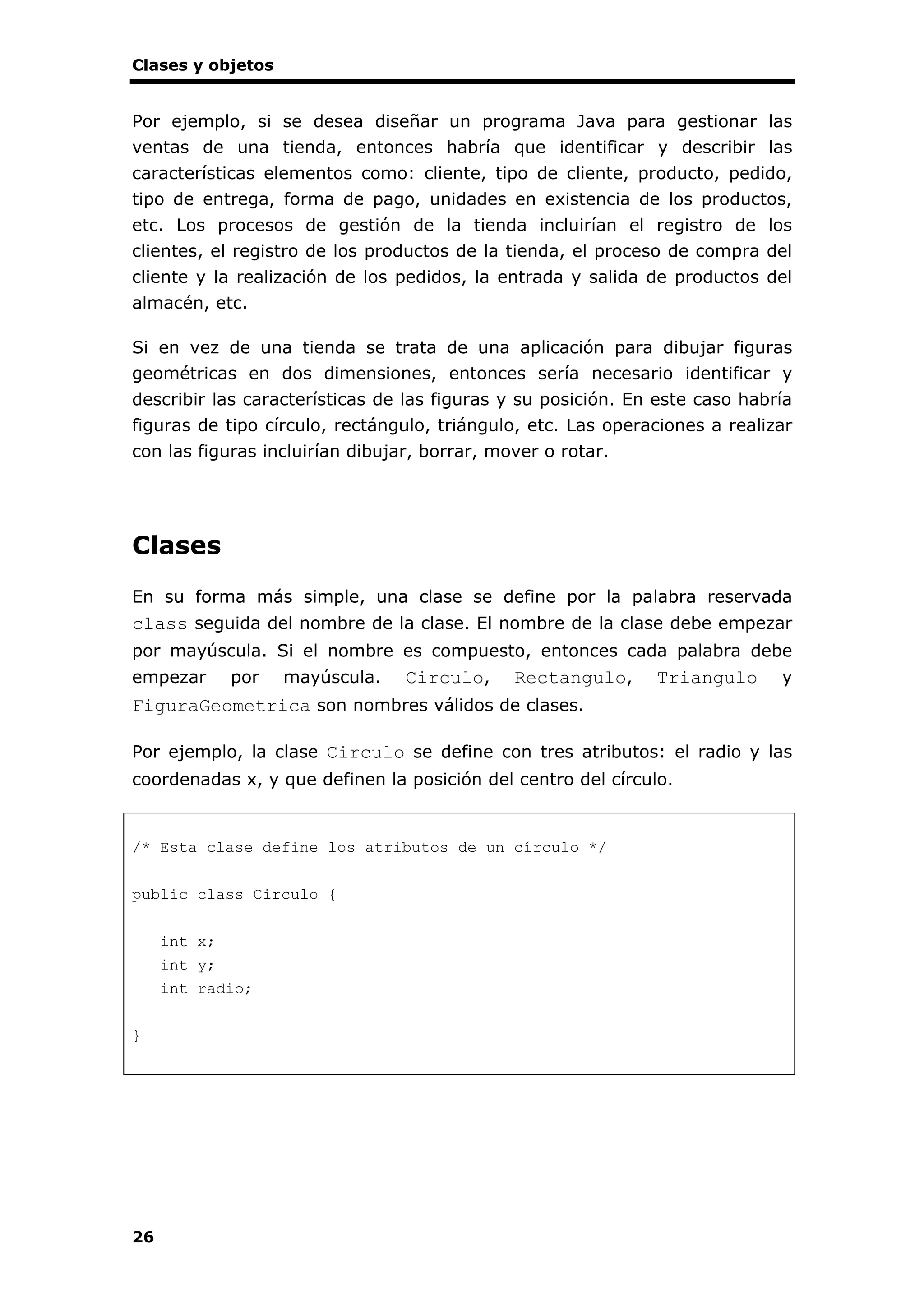 Clases y objetos
26
Por ejemplo, si se desea diseñar un programa Java para gestionar las
ventas de una tienda, entonces habría que identificar y describir las
características elementos como: cliente, tipo de cliente, producto, pedido,
tipo de entrega, forma de pago, unidades en existencia de los productos,
etc. Los procesos de gestión de la tienda incluirían el registro de los
clientes, el registro de los productos de la tienda, el proceso de compra del
cliente y la realización de los pedidos, la entrada y salida de productos del
almacén, etc.
Si en vez de una tienda se trata de una aplicación para dibujar figuras
geométricas en dos dimensiones, entonces sería necesario identificar y
describir las características de las figuras y su posición. En este caso habría
figuras de tipo círculo, rectángulo, triángulo, etc. Las operaciones a realizar
con las figuras incluirían dibujar, borrar, mover o rotar.
Clases
En su forma más simple, una clase se define por la palabra reservada
class seguida del nombre de la clase. El nombre de la clase debe empezar
por mayúscula. Si el nombre es compuesto, entonces cada palabra debe
empezar por mayúscula. Circulo, Rectangulo, Triangulo y
FiguraGeometrica son nombres válidos de clases.
Por ejemplo, la clase Circulo se define con tres atributos: el radio y las
coordenadas x, y que definen la posición del centro del círculo.
/* Esta clase define los atributos de un círculo */
public class Circulo {
int x;
int y;
int radio;
}
 