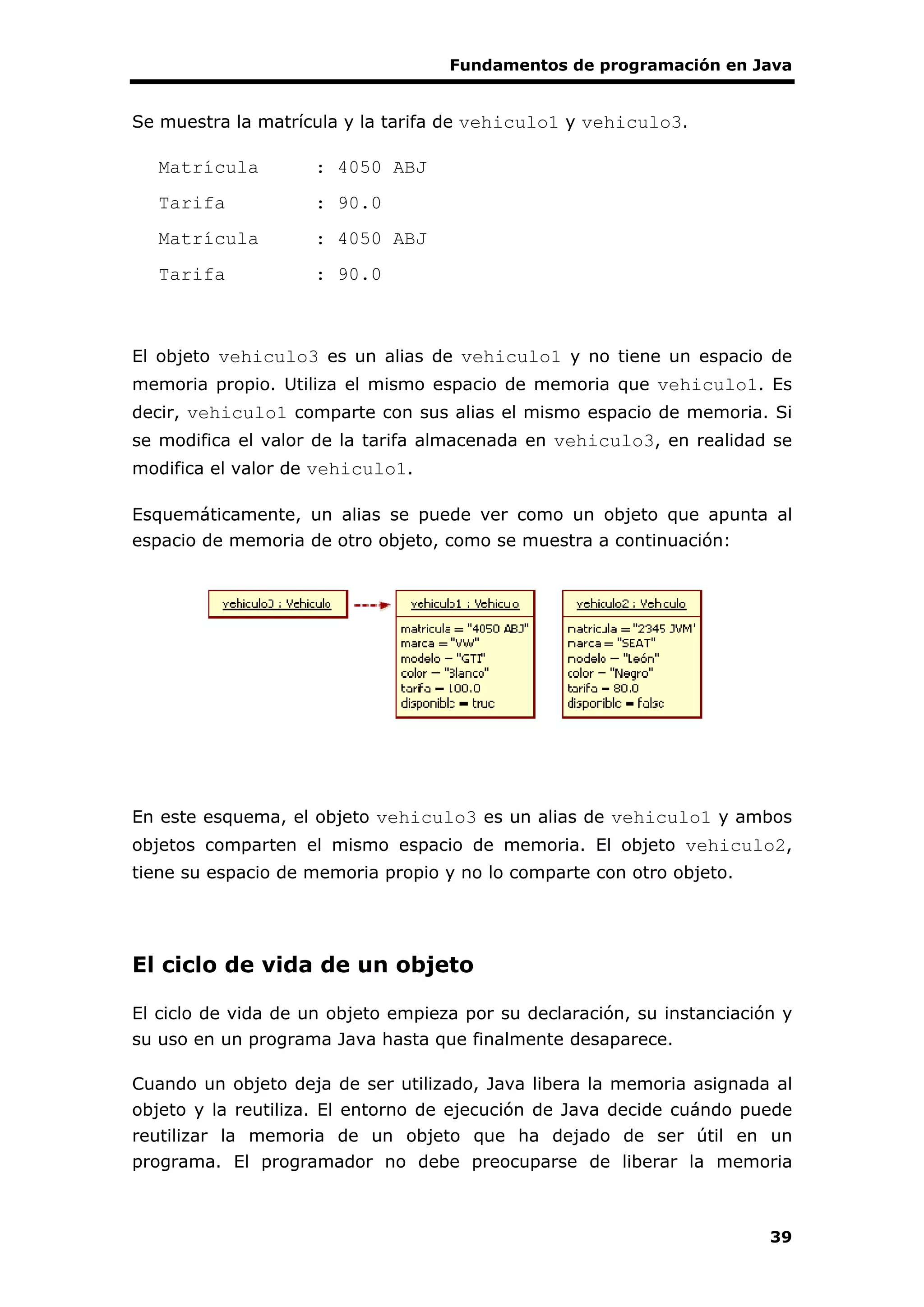 Fundamentos de programación en Java
39
Se muestra la matrícula y la tarifa de vehiculo1 y vehiculo3.
Matrícula : 4050 ABJ
Tarifa : 90.0
Matrícula : 4050 ABJ
Tarifa : 90.0
El objeto vehiculo3 es un alias de vehiculo1 y no tiene un espacio de
memoria propio. Utiliza el mismo espacio de memoria que vehiculo1. Es
decir, vehiculo1 comparte con sus alias el mismo espacio de memoria. Si
se modifica el valor de la tarifa almacenada en vehiculo3, en realidad se
modifica el valor de vehiculo1.
Esquemáticamente, un alias se puede ver como un objeto que apunta al
espacio de memoria de otro objeto, como se muestra a continuación:
En este esquema, el objeto vehiculo3 es un alias de vehiculo1 y ambos
objetos comparten el mismo espacio de memoria. El objeto vehiculo2,
tiene su espacio de memoria propio y no lo comparte con otro objeto.
El ciclo de vida de un objeto
El ciclo de vida de un objeto empieza por su declaración, su instanciación y
su uso en un programa Java hasta que finalmente desaparece.
Cuando un objeto deja de ser utilizado, Java libera la memoria asignada al
objeto y la reutiliza. El entorno de ejecución de Java decide cuándo puede
reutilizar la memoria de un objeto que ha dejado de ser útil en un
programa. El programador no debe preocuparse de liberar la memoria
 