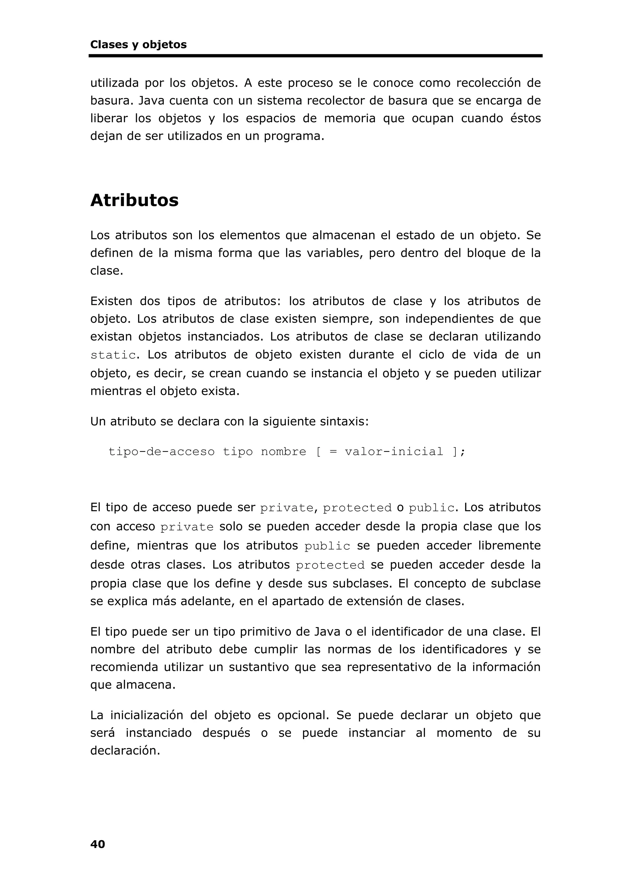 Clases y objetos
40
utilizada por los objetos. A este proceso se le conoce como recolección de
basura. Java cuenta con un sistema recolector de basura que se encarga de
liberar los objetos y los espacios de memoria que ocupan cuando éstos
dejan de ser utilizados en un programa.
Atributos
Los atributos son los elementos que almacenan el estado de un objeto. Se
definen de la misma forma que las variables, pero dentro del bloque de la
clase.
Existen dos tipos de atributos: los atributos de clase y los atributos de
objeto. Los atributos de clase existen siempre, son independientes de que
existan objetos instanciados. Los atributos de clase se declaran utilizando
static. Los atributos de objeto existen durante el ciclo de vida de un
objeto, es decir, se crean cuando se instancia el objeto y se pueden utilizar
mientras el objeto exista.
Un atributo se declara con la siguiente sintaxis:
tipo-de-acceso tipo nombre [ = valor-inicial ];
El tipo de acceso puede ser private, protected o public. Los atributos
con acceso private solo se pueden acceder desde la propia clase que los
define, mientras que los atributos public se pueden acceder libremente
desde otras clases. Los atributos protected se pueden acceder desde la
propia clase que los define y desde sus subclases. El concepto de subclase
se explica más adelante, en el apartado de extensión de clases.
El tipo puede ser un tipo primitivo de Java o el identificador de una clase. El
nombre del atributo debe cumplir las normas de los identificadores y se
recomienda utilizar un sustantivo que sea representativo de la información
que almacena.
La inicialización del objeto es opcional. Se puede declarar un objeto que
será instanciado después o se puede instanciar al momento de su
declaración.
 