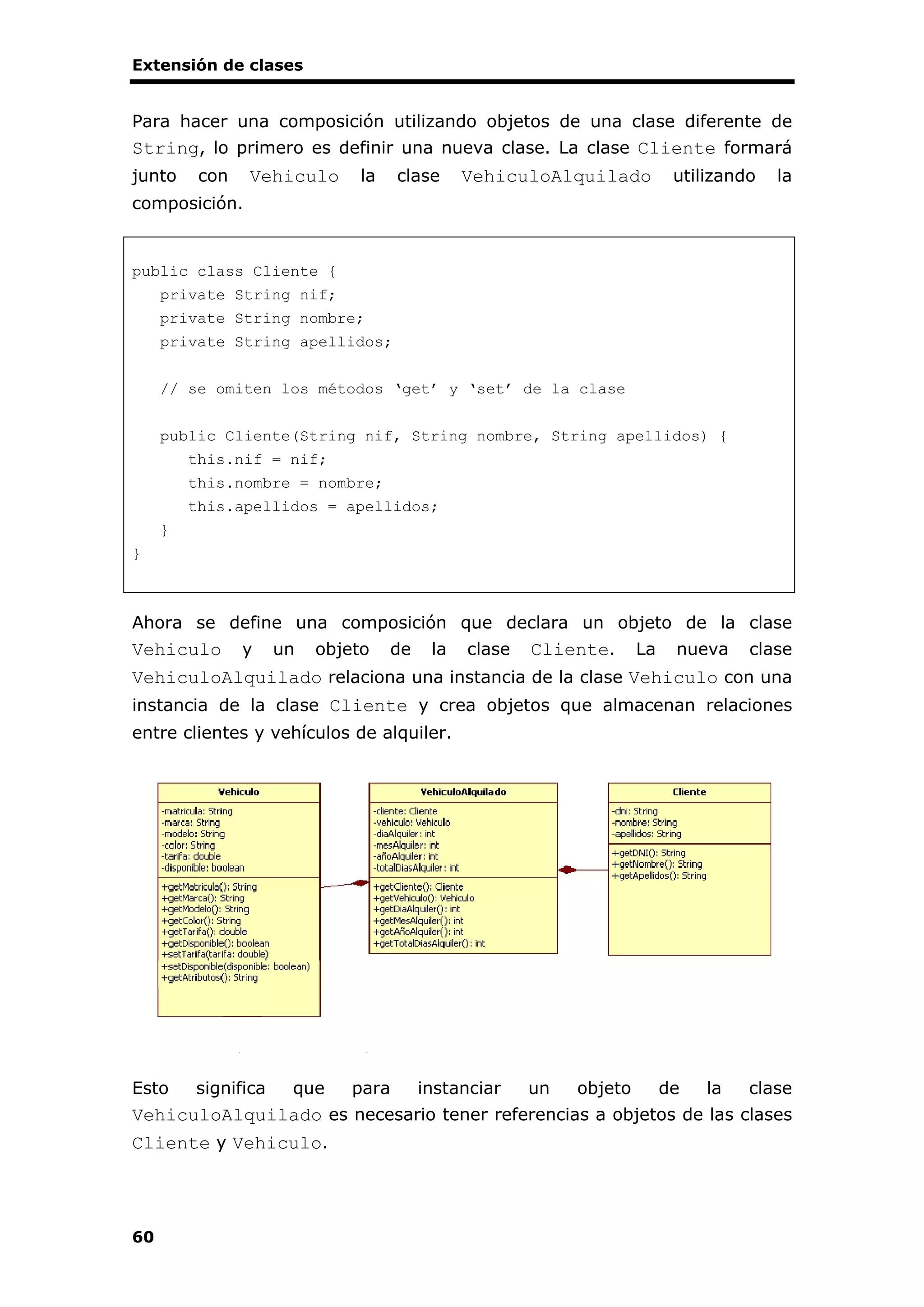 Extensión de clases
60
Para hacer una composición utilizando objetos de una clase diferente de
String, lo primero es definir una nueva clase. La clase Cliente formará
junto con Vehiculo la clase VehiculoAlquilado utilizando la
composición.
public class Cliente {
private String nif;
private String nombre;
private String apellidos;
// se omiten los métodos ‘get’ y ‘set’ de la clase
public Cliente(String nif, String nombre, String apellidos) {
this.nif = nif;
this.nombre = nombre;
this.apellidos = apellidos;
}
}
Ahora se define una composición que declara un objeto de la clase
Vehiculo y un objeto de la clase Cliente. La nueva clase
VehiculoAlquilado relaciona una instancia de la clase Vehiculo con una
instancia de la clase Cliente y crea objetos que almacenan relaciones
entre clientes y vehículos de alquiler.
Esto significa que para instanciar un objeto de la clase
VehiculoAlquilado es necesario tener referencias a objetos de las clases
Cliente y Vehiculo.
 