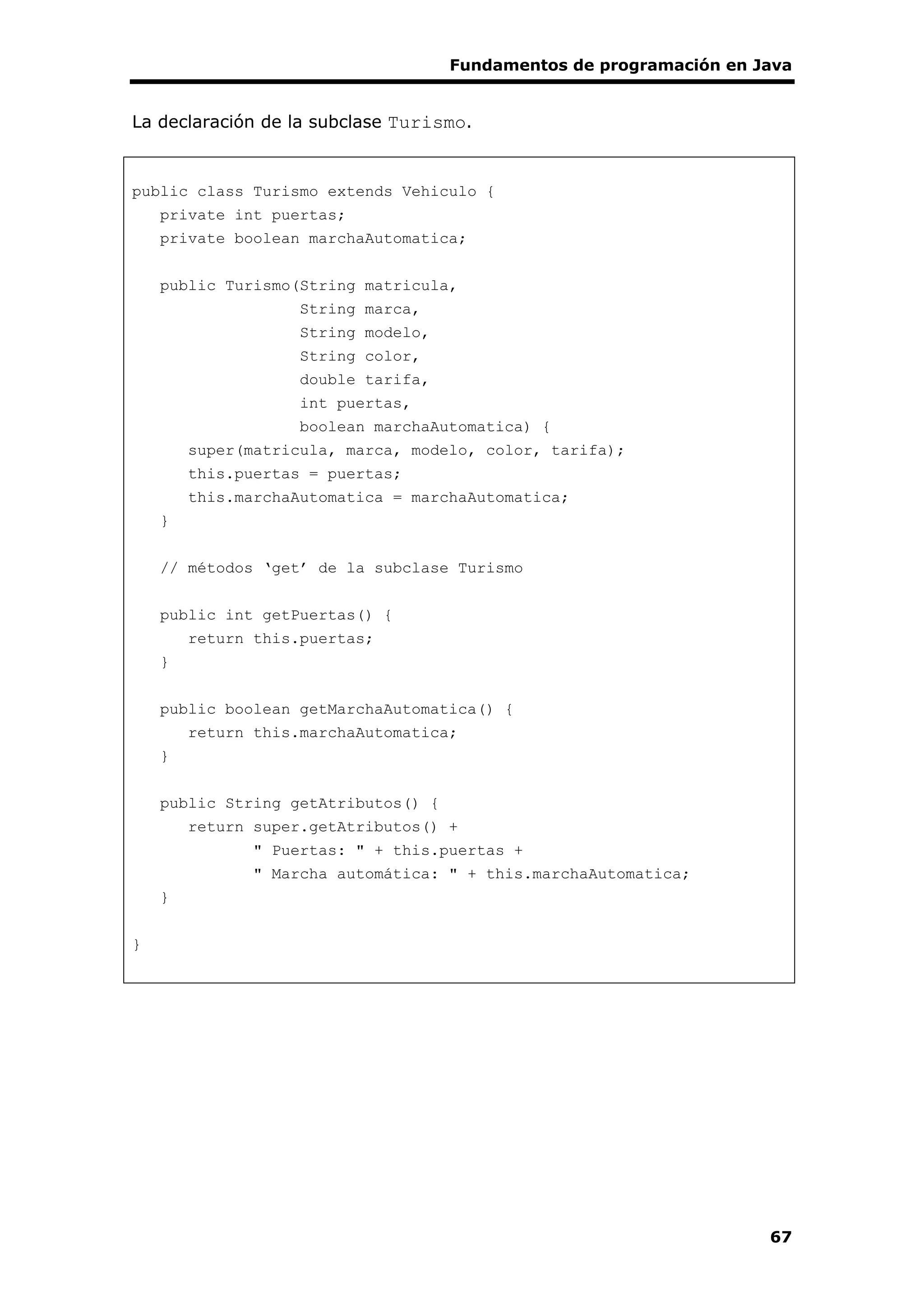 Fundamentos de programación en Java
67
La declaración de la subclase Turismo.
public class Turismo extends Vehiculo {
private int puertas;
private boolean marchaAutomatica;
public Turismo(String matricula,
String marca,
String modelo,
String color,
double tarifa,
int puertas,
boolean marchaAutomatica) {
super(matricula, marca, modelo, color, tarifa);
this.puertas = puertas;
this.marchaAutomatica = marchaAutomatica;
}
// métodos ‘get’ de la subclase Turismo
public int getPuertas() {
return this.puertas;
}
public boolean getMarchaAutomatica() {
return this.marchaAutomatica;
}
public String getAtributos() {
return super.getAtributos() +
" Puertas: " + this.puertas +
" Marcha automática: " + this.marchaAutomatica;
}
}
 