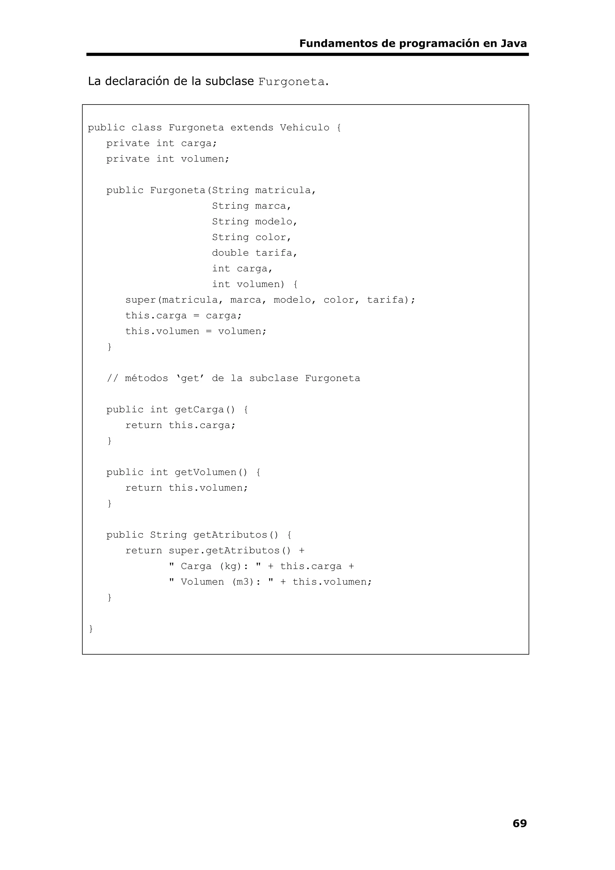 Fundamentos de programación en Java
69
La declaración de la subclase Furgoneta.
public class Furgoneta extends Vehiculo {
private int carga;
private int volumen;
public Furgoneta(String matricula,
String marca,
String modelo,
String color,
double tarifa,
int carga,
int volumen) {
super(matricula, marca, modelo, color, tarifa);
this.carga = carga;
this.volumen = volumen;
}
// métodos ‘get’ de la subclase Furgoneta
public int getCarga() {
return this.carga;
}
public int getVolumen() {
return this.volumen;
}
public String getAtributos() {
return super.getAtributos() +
" Carga (kg): " + this.carga +
" Volumen (m3): " + this.volumen;
}
}
 