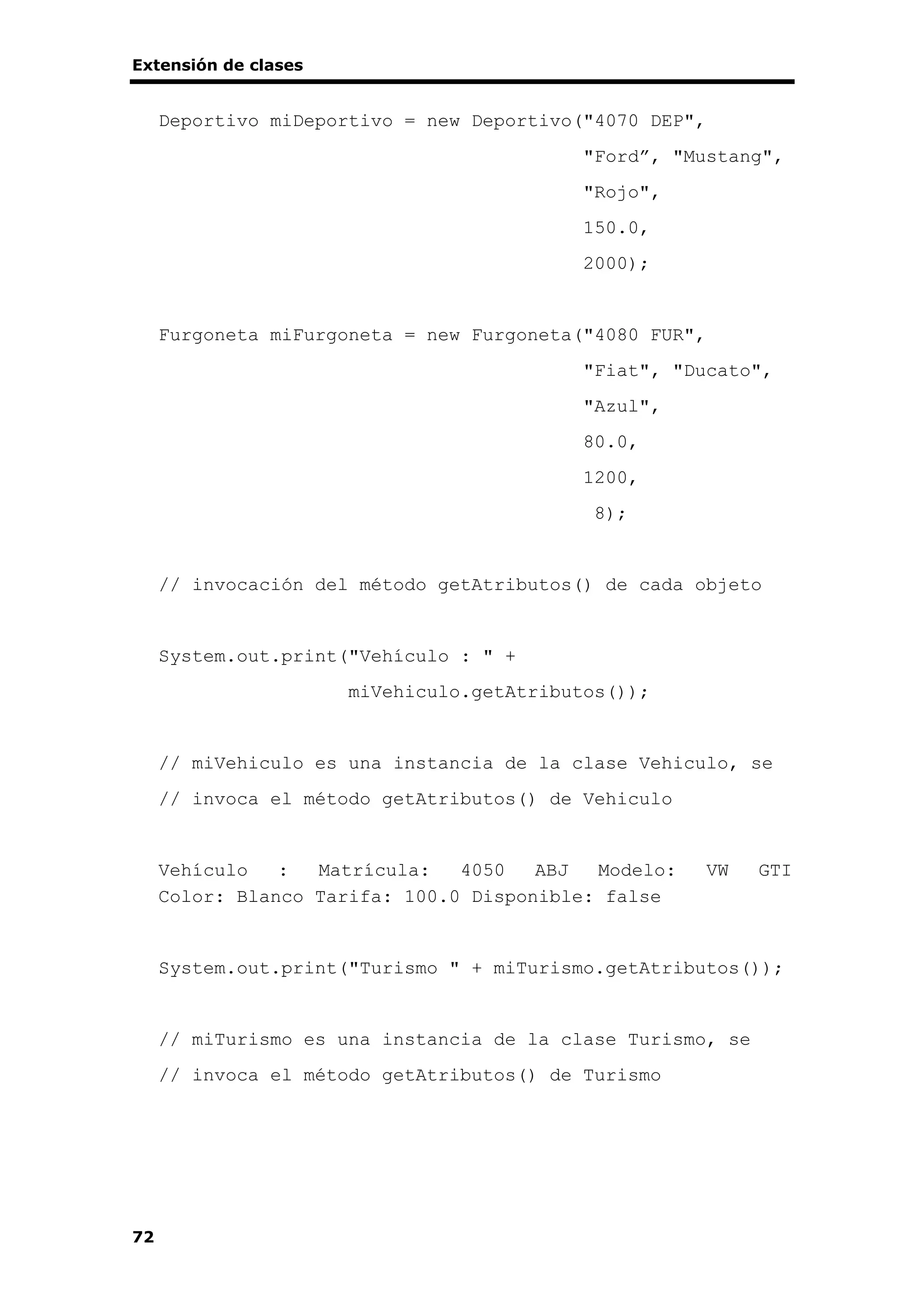 Extensión de clases
72
Deportivo miDeportivo = new Deportivo("4070 DEP",
"Ford”, "Mustang",
"Rojo",
150.0,
2000);
Furgoneta miFurgoneta = new Furgoneta("4080 FUR",
"Fiat", "Ducato",
"Azul",
80.0,
1200,
8);
// invocación del método getAtributos() de cada objeto
System.out.print("Vehículo : " +
miVehiculo.getAtributos());
// miVehiculo es una instancia de la clase Vehiculo, se
// invoca el método getAtributos() de Vehiculo
Vehículo : Matrícula: 4050 ABJ Modelo: VW GTI
Color: Blanco Tarifa: 100.0 Disponible: false
System.out.print("Turismo " + miTurismo.getAtributos());
// miTurismo es una instancia de la clase Turismo, se
// invoca el método getAtributos() de Turismo
 