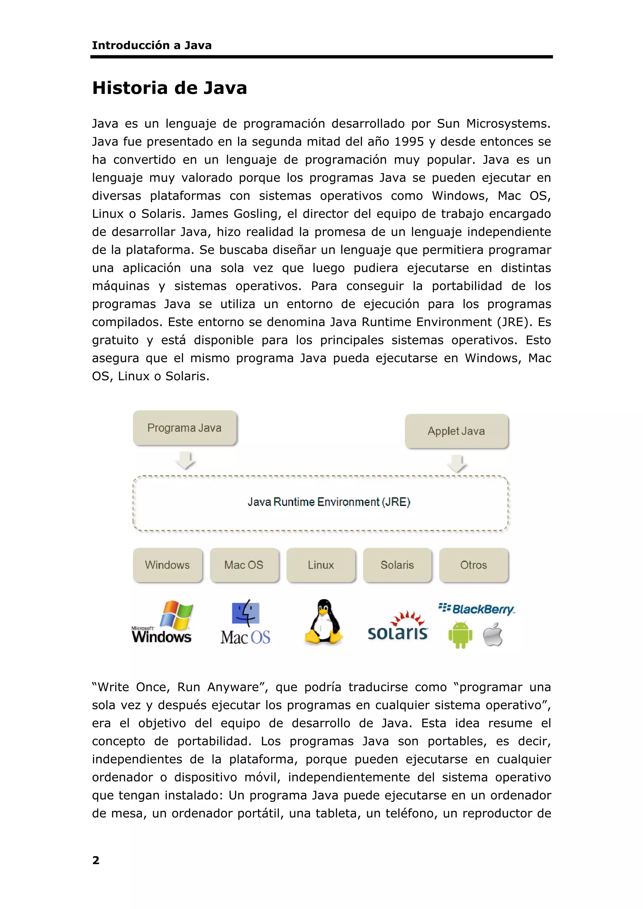 Introducción a Java
2
Historia de Java
Java es un lenguaje de programación desarrollado por Sun Microsystems.
Java fue presentado en la segunda mitad del año 1995 y desde entonces se
ha convertido en un lenguaje de programación muy popular. Java es un
lenguaje muy valorado porque los programas Java se pueden ejecutar en
diversas plataformas con sistemas operativos como Windows, Mac OS,
Linux o Solaris. James Gosling, el director del equipo de trabajo encargado
de desarrollar Java, hizo realidad la promesa de un lenguaje independiente
de la plataforma. Se buscaba diseñar un lenguaje que permitiera programar
una aplicación una sola vez que luego pudiera ejecutarse en distintas
máquinas y sistemas operativos. Para conseguir la portabilidad de los
programas Java se utiliza un entorno de ejecución para los programas
compilados. Este entorno se denomina Java Runtime Environment (JRE). Es
gratuito y está disponible para los principales sistemas operativos. Esto
asegura que el mismo programa Java pueda ejecutarse en Windows, Mac
OS, Linux o Solaris.
“Write Once, Run Anyware”, que podría traducirse como “programar una
sola vez y después ejecutar los programas en cualquier sistema operativo”,
era el objetivo del equipo de desarrollo de Java. Esta idea resume el
concepto de portabilidad. Los programas Java son portables, es decir,
independientes de la plataforma, porque pueden ejecutarse en cualquier
ordenador o dispositivo móvil, independientemente del sistema operativo
que tengan instalado: Un programa Java puede ejecutarse en un ordenador
de mesa, un ordenador portátil, una tableta, un teléfono, un reproductor de
 