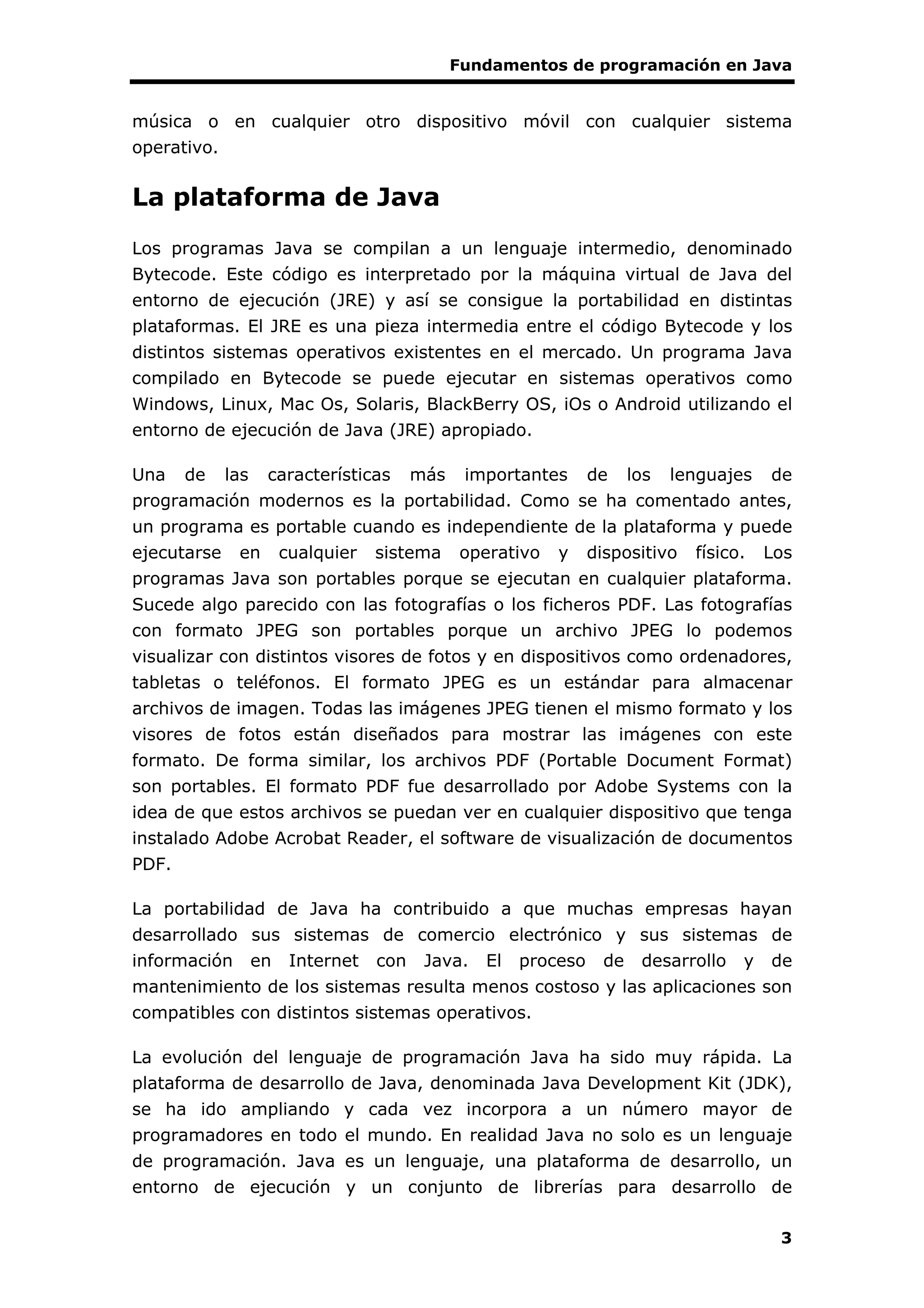 Fundamentos de programación en Java
3
música o en cualquier otro dispositivo móvil con cualquier sistema
operativo.
La plataforma de Java
Los programas Java se compilan a un lenguaje intermedio, denominado
Bytecode. Este código es interpretado por la máquina virtual de Java del
entorno de ejecución (JRE) y así se consigue la portabilidad en distintas
plataformas. El JRE es una pieza intermedia entre el código Bytecode y los
distintos sistemas operativos existentes en el mercado. Un programa Java
compilado en Bytecode se puede ejecutar en sistemas operativos como
Windows, Linux, Mac Os, Solaris, BlackBerry OS, iOs o Android utilizando el
entorno de ejecución de Java (JRE) apropiado.
Una de las características más importantes de los lenguajes de
programación modernos es la portabilidad. Como se ha comentado antes,
un programa es portable cuando es independiente de la plataforma y puede
ejecutarse en cualquier sistema operativo y dispositivo físico. Los
programas Java son portables porque se ejecutan en cualquier plataforma.
Sucede algo parecido con las fotografías o los ficheros PDF. Las fotografías
con formato JPEG son portables porque un archivo JPEG lo podemos
visualizar con distintos visores de fotos y en dispositivos como ordenadores,
tabletas o teléfonos. El formato JPEG es un estándar para almacenar
archivos de imagen. Todas las imágenes JPEG tienen el mismo formato y los
visores de fotos están diseñados para mostrar las imágenes con este
formato. De forma similar, los archivos PDF (Portable Document Format)
son portables. El formato PDF fue desarrollado por Adobe Systems con la
idea de que estos archivos se puedan ver en cualquier dispositivo que tenga
instalado Adobe Acrobat Reader, el software de visualización de documentos
PDF.
La portabilidad de Java ha contribuido a que muchas empresas hayan
desarrollado sus sistemas de comercio electrónico y sus sistemas de
información en Internet con Java. El proceso de desarrollo y de
mantenimiento de los sistemas resulta menos costoso y las aplicaciones son
compatibles con distintos sistemas operativos.
La evolución del lenguaje de programación Java ha sido muy rápida. La
plataforma de desarrollo de Java, denominada Java Development Kit (JDK),
se ha ido ampliando y cada vez incorpora a un número mayor de
programadores en todo el mundo. En realidad Java no solo es un lenguaje
de programación. Java es un lenguaje, una plataforma de desarrollo, un
entorno de ejecución y un conjunto de librerías para desarrollo de
 