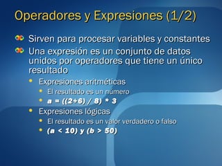 OOppeerraaddoorreess yy EExxpprreessiioonneess ((11//22)) 
SSiirrvveenn ppaarraa pprroocceessaarr vvaarriiaabblleess yy ccoonnssttaanntteess 
UUnnaa eexxpprreessiióónn eess uunn ccoonnjjuunnttoo ddee ddaattooss 
uunniiddooss ppoorr ooppeerraaddoorreess qquuee ttiieennee uunn úúnniiccoo 
rreessuullttaaddoo 
 EExxpprreessiioonneess aarriittmmééttiiccaass 
 EEll rreessuullttaaddoo eess uunn nnúúmmeerroo 
 aa == ((((22++66)) // 88)) ** 33 
 EExxpprreessiioonneess llóóggiiccaass 
 EEll rreessuullttaaddoo eess uunn vvaalloorr vveerrddaaddeerroo oo ffaallssoo 
 ((aa << 1100)) yy ((bb >> 5500)) 
 
