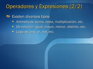 OOppeerraaddoorreess yy EExxpprreessiioonneess ((22//22)) 
EExxiisstteenn ddiivveerrssooss ttiippooss 
 AArriittmmééttiiccooss:: ssuummaa,, rreessttaa,, mmuullttiipplliiccaacciióónn,, eettcc.. 
 DDee rreellaacciióónn:: iigguuaall,, mmaayyoorr,, mmeennoorr,, ddiissttiinnttoo,, eettcc.. 
 LLóóggiiccooss:: aanndd,, oorr,, nnoott,, eettcc.. 
 