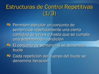 EEssttrruuccttuurraass ddee CCoonnttrrooll RReeppeettiittiivvaass 
((11//33)) 
PPeerrmmiitteenn eejjeeccuuttaarr uunn ccoonnjjuunnttoo ddee 
sseenntteenncciiaass rreeppeettiiddaammeennttee uunnaa cciieerrttaa 
ccaannttiiddaadd ddee vveecceess oo hhaassttaa qquuee ssee ccuummppllaa 
uunnaa ddeetteerrmmiinnaaddaa ccoonnddiicciióónn 
EEll ccoonnjjuunnttoo ddee sseenntteenncciiaass ssee ddeennoommiinnaa 
bbuuccllee 
CCaaddaa rreeppeettiicciióónn ddeell ccuueerrppoo ddeell bbuuccllee ssee 
ddeennoommiinnaa iitteerraacciióónn 
 