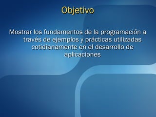 OObbjjeettiivvoo 
MMoossttrraarr llooss ffuunnddaammeennttooss ddee llaa pprrooggrraammaacciióónn aa 
ttrraavvééss ddee eejjeemmppllooss yy pprrááccttiiccaass uuttiilliizzaaddaass 
ccoottiiddiiaannaammeennttee eenn eell ddeessaarrrroolllloo ddee 
aapplliiccaacciioonneess 
 