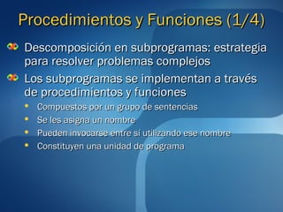 PPrroocceeddiimmiieennttooss yy FFuunncciioonneess ((11//4)) 
DDeessccoommppoossiicciióónn eenn ssuubbpprrooggrraammaass:: eessttrraatteeggiiaa 
ppaarraa rreessoollvveerr pprroobblleemmaass ccoommpplleejjooss 
LLooss ssuubbpprrooggrraammaass ssee iimmpplleemmeennttaann aa ttrraavvééss 
ddee pprroocceeddiimmiieennttooss yy ffuunncciioonneess 
 CCoommppuueessttooss ppoorr uunn ggrruuppoo ddee sseenntteenncciiaass 
 SSee lleess aassiiggnnaa uunn nnoommbbrree 
 PPuueeddeenn iinnvvooccaarrssee eennttrree ssíí uuttiilliizzaannddoo eessee nnoommbbrree 
 CCoonnssttiittuuyyeenn uunnaa uunniiddaadd ddee pprrooggrraammaa 
 