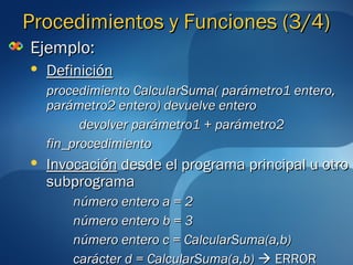 PPrroocceeddiimmiieennttooss yy FFuunncciioonneess ((33//4)) 
EEjjeemmpplloo:: 
 DDeeffiinniicciióónn 
pprroocceeddiimmiieennttoo CCaallccuullaarrSSuummaa(( ppaarráámmeettrroo11 eenntteerroo,, 
ppaarráámmeettrroo22 eenntteerroo)) ddeevvuueellvvee eenntteerroo 
ddeevvoollvveerr ppaarráámmeettrroo11 ++ ppaarráámmeettrroo22 
ffiinn__pprroocceeddiimmiieennttoo 
 IInnvvooccaacciióónn ddeessddee eell pprrooggrraammaa pprriinncciippaall uu oottrroo 
ssuubbpprrooggrraammaa 
nnúúmmeerroo eenntteerroo aa == 22 
nnúúmmeerroo eenntteerroo bb == 33 
nnúúmmeerroo eenntteerroo cc == CCaallccuullaarrSSuummaa((aa,,bb)) 
ccaarráácctteerr dd == CCaallccuullaarrSSuummaa((aa,,bb))  EERRRROORR 
 