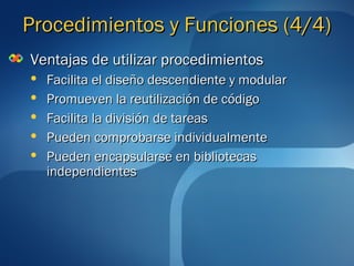 PPrroocceeddiimmiieennttooss yy FFuunncciioonneess ((44//44)) 
VVeennttaajjaass ddee uuttiilliizzaarr pprroocceeddiimmiieennttooss 
 FFaacciilliittaa eell ddiisseeññoo ddeesscceennddiieennttee yy mmoodduullaarr 
 PPrroommuueevveenn llaa rreeuuttiilliizzaacciióónn ddee ccóóddiiggoo 
 FFaacciilliittaa llaa ddiivviissiióónn ddee ttaarreeaass 
 PPuueeddeenn ccoommpprroobbaarrssee iinnddiivviidduuaallmmeennttee 
 PPuueeddeenn eennccaappssuullaarrssee eenn bbiibblliiootteeccaass 
iinnddeeppeennddiieenntteess 
 