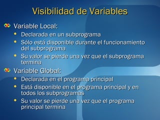 VViissiibbiilliiddaadd ddee VVaarriiaabblleess 
VVaarriiaabbllee LLooccaall:: 
 DDeeccllaarraaddaa eenn uunn ssuubbpprrooggrraammaa 
 SSóólloo eessttáá ddiissppoonniibbllee dduurraannttee eell ffuunncciioonnaammiieennttoo 
ddeell ssuubbpprrooggrraammaa 
 SSuu vvaalloorr ssee ppiieerrddee uunnaa vveezz qquuee eell ssuubbpprrooggrraammaa 
tteerrmmiinnaa 
VVaarriiaabbllee GGlloobbaall:: 
 DDeeccllaarraaddaa eenn eell pprrooggrraammaa pprriinncciippaall 
 EEssttáá ddiissppoonniibbllee eenn eell pprrooggrraammaa pprriinncciippaall yy eenn 
ttooddooss llooss ssuubbpprrooggrraammaass 
 SSuu vvaalloorr ssee ppiieerrddee uunnaa vveezz qquuee eell pprrooggrraammaa 
pprriinncciippaall tteerrmmiinnaa 
 