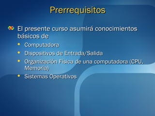 PPrreerrrreeqquuiissiittooss 
EEll pprreesseennttee ccuurrssoo aassuummiirráá ccoonnoocciimmiieennttooss 
bbáássiiccooss ddee 
 CCoommppuuttaaddoorraa 
 DDiissppoossiittiivvooss ddee EEnnttrraaddaa//SSaalliiddaa 
 OOrrggaanniizzaacciióónn FFííssiiccaa ddee uunnaa ccoommppuuttaaddoorraa ((CCPPUU,, 
MMeemmoorriiaa)) 
 SSiisstteemmaass OOppeerraattiivvooss 
 